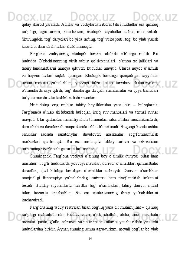 qulay sharoit yaratadi. Adirlar va vodiylardan iborat tekis hududlar esa qishloq
xo’jaligi,   agro-turizm,   etno-turizm,   ekologik   sayohatlar   uchun   mos   keladi.
Shuningdek, tog’ daryolari bo’yida rafting, tog’ velosporti, tog’ bo’ylab yurish
kabi faol dam olish turlari shakllanmoqda.
Farg’ona   vodiysining   ekologik   turizmi   alohida   e’tiborga   molik.   Bu
hududda   O’zbekistonning   yirik   tabiiy   qo’riqxonalari,   o’rmon   xo’jaliklari   va
tabiiy landshaftlarni  himoya  qiluvchi  hududlar  mavjud. Ularda noyob o’simlik
va   hayvon   turlari   saqlab   qolingan.   Ekologik   turizmga   qiziqadigan   sayyohlar
uchun   maxsus   yo’nalishlar,   yovvoyi   tabiat   bilan   tanishuv   ekskursiyalari,
o’rmonlarda sayr  qilish, tog’  daralariga chiqish, sharsharalar  va qoya tizmalari
bo’ylab marshrutlar tashkil etilishi mumkin.
Hududning   eng   muhim   tabiiy   boyliklaridan   yana   biri   –   buloqlardir.
Farg’onada   o’nlab   shifobaxsh   buloqlar,   issiq   suv   manbalari   va   termal   suvlar
mavjud. Ular qadimdan mahalliy aholi tomonidan salomatlikni mustahkamlash,
dam olish va davolanish maqsadlarida ishlatilib kelinadi. Bugungi kunda ushbu
resurslar   asosida   sanatoriylar,   davolovchi   maskanlar,   sog’lomlashtirish
markazlari   qurilmoqda.   Bu   esa   mintaqada   tibbiy   turizm   va   rekreatsion
turizmning rivojlanishiga turtki bo’lmoqda.
Shuningdek,   Farg’ona   vodiysi   o’zining   boy   o’simlik   dunyosi   bilan   ham
mashhur. Tog’li hududlarda yovvoyi mevalar, dorivor o’simliklar, qimmatbaho
daraxtlar,   qizil   kitobga   kiritilgan   o’simliklar   uchraydi.   Dorivor   o’simliklar
mavjudligi   fitoterapiya   yo’nalishidagi   turizmni   ham   rivojlantirish   imkonini
beradi.   Bunday   sayohatlarda   turistlar   tog’   o’simliklari,   tabiiy   dorivor   muhit
bilan   bevosita   tanishadilar.   Bu   esa   ekoturizmning   ilmiy   yo’nalishlarini
kuchaytiradi.
Farg’onaning tabiiy resurslari bilan bog’liq yana bir muhim jihat – qishloq
xo’jaligi   mahsulotlaridir.   Hudud   uzum,   o’rik,   shaftoli,   olcha,   anor,   nok   kabi
mevalar, paxta, g’alla, sabzavot  va poliz mahsulotlarini  yetishtirishda yetakchi
hududlardan biridir. Aynan shuning uchun agro-turizm, mevali bog’lar bo’ylab
14 