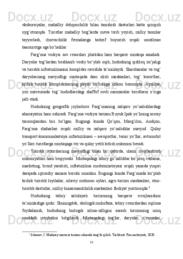ekskursiyalar,   mahalliy   dehqonchilik   bilan   tanishish   dasturlari   katta   qiziqish
uyg’otmoqda.   Turistlar   mahalliy   bog’larda   meva   terib   yeyish,   milliy   taomlar
tayyorlash,   chorvachilik   fermalariga   tashrif   buyurish   orqali   unutilmas
taassurotga ega bo’ladilar.
Farg’ona   vodiysi   suv   resurslari   jihatidan   ham   barqaror   mintaqa   sanaladi.
Daryolar tog’lardan boshlanib vodiy bo’ylab oqib, hududning qishloq xo’jaligi
va turistik infratuzilmasini kompleks ravishda ta’minlaydi. Sharsharalar va tog’
daryolarining   mavjudligi   mintaqada   dam   olish   maskanlari,   tog’   kurortlari,
kichik   turistik   komplekslarning   paydo   bo’lishiga   imkon   bermoqda.   Ayniqsa,
yoz   mavsumida   tog’   hududlaridagi   shaffof   suvli   manzaralar   turistlarni   o’ziga
jalb etadi.
Hududning   geografik   joylashuvi   Farg’onaning   xalqaro   yo’nalishlardagi
ahamiyatini ham oshiradi. Farg’ona vodiysi tarixan Buyuk Ipak yo’lining asosiy
tarmoqlaridan   biri   bo’lgan.   Bugungi   kunda   Qo’qon,   Marg’ilon,   Andijon,
Farg’ona   shaharlari   orqali   milliy   va   xalqaro   yo’nalishlar   mavjud.   Qulay
transport-kommunikatsiya infratuzilmasi – aeroportlar, temir yo’llar, avtomobil
yo’llari turistlarga mintaqaga tez va qulay yetib kelish imkonini beradi.
Turistik   resurslarning   mavjudligi   bilan   bir   qatorda,   ularni   rivojlantirish
imkoniyatlari ham beqiyosdir. Mintaqadagi tabiiy go’zalliklar ko’proq reklama,
marketing,   brend   yaratish,   infratuzilma   modernizatsiyasi   orqali   yanada   yuqori
darajada iqtisodiy samara berishi mumkin. Bugungi kunda Farg’onada ko’plab
kichik turistik  loyihalar, oilaviy mehmon uylari, agro-turizm  maskanlari, etno-
turistik dasturlar, milliy hunarmandchilik markazlari faoliyat yuritmoqda. 1
Hududning   tabiiy   salohiyati   turizmning   barqaror   rivojlanishini
ta’minlashga qodir. Shuningdek, ekologik muhofaza, tabiiy resurslardan oqilona
foydalanish,   hududning   biologik   xilma-xilligini   asrash   turizmning   uzoq
muddatli   istiqbolini   belgilaydi.   Mintaqadagi   tog’lar,   daryolar,   o’rmonlar,
1
  Islomov, J. Madaniy merosni turizm sohasida targ‘ib qilish. Tashkent: Fan nashriyoti, 2020.
15 