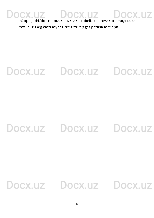 buloqlar,   shifobaxsh   suvlar,   dorivor   o’simliklar,   hayvonot   dunyosining
mavjudligi Farg’onani noyob turistik mintaqaga aylantirib bormoqda.
16 