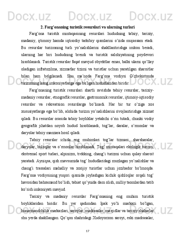 2. Farg’onaning turistik resurslari va ularning turlari
Farg’ona   turistik   mintaqasining   resurslari   hududning   tabiiy,   tarixiy,
madaniy,   ijtimoiy   hamda   iqtisodiy   tarkibiy   qismlarini   o’zida   mujassam   etadi.
Bu   resurslar   turizmning   turli   yo’nalishlarini   shakllantirishga   imkon   beradi,
ularning   har   biri   hududning   brendi   va   turistik   salohiyatining   poydevori
hisoblanadi. Turistik resurslar faqat mavjud obyektlar emas, balki ularni qo’llay
oladigan   infratuzilma,   xizmatlar   tizimi   va   turistlar   uchun   yaratilgan   sharoitlar
bilan   ham   belgilanadi.   Shu   ma’noda   Farg’ona   vodiysi   O’zbekistonda
turizmning keng imkoniyatlarga ega bo’lgan hududlaridan biridir.
Farg’onaning   turistik   resurslari   shartli   ravishda   tabiiy   resurslar,   tarixiy-
madaniy resurslar, etnografik resurslar, gastronomik resurslar, ijtimoiy-iqtisodiy
resurslar   va   rekreatsion   resurslarga   bo’linadi.   Har   bir   tur   o’ziga   xos
xususiyatlarga ega bo’lib, alohida turizm yo’nalishlarini rivojlantirishga xizmat
qiladi. Bu resurslar  orasida tabiiy boyliklar  yetakchi  o’rin tutadi, chunki vodiy
geografik   jihatdan   noyob   hudud   hisoblanadi,   tog’lar,   daralar,   o’rmonlar   va
daryolar tabiiy manzara hosil qiladi.
Tabiiy   resurslar   ichida   eng   muhimlari   tog’lar   tizmasi,   sharsharalar,
daryolar, buloqlar va o’rmonlar hisoblanadi. Tog’ mintaqalari ekologik turizm,
ekstremal sport turlari, alpinizm, trekking, chang’i turizmi uchun qulay sharoit
yaratadi. Ayniqsa, qish mavsumida tog’ hududlaridagi muzlagan yo’nalishlar va
chang’i   trassalari   mahalliy   va   xorijiy   turistlar   uchun   jozibador   bo’lmoqda.
Farg’ona   vodiysining   yuqori   qismida   joylashgan   kichik   qishloqlar   orqali   tog’
havosidan bahramand bo’lish, tabiat qo’ynida dam olish, milliy taomlardan tatib
ko’rish imkoniyati mavjud.
Tarixiy   va   madaniy   resurslar   Farg’onaning   eng   muhim   turistik
boyliklaridan   biridir.   Bu   yer   qadimdan   Ipak   yo’li   markazi   bo’lgan,
hunarmandchilik markazlari, saroylar, madrasalar, masjidlar va tarixiy shaharlar
shu yerda shakllangan. Qo’qon shahridagi Xudoyorxon saroyi, eski madrasalar,
17 