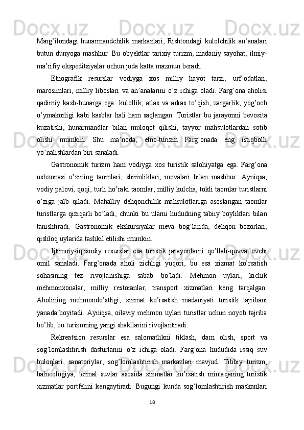 Marg’ilondagi   hunarmandchilik   markazlari,   Rishtondagi   kulolchilik   an’analari
butun  dunyoga  mashhur.  Bu  obyektlar  tarixiy  turizm,  madaniy  sayohat,  ilmiy-
ma’rifiy ekspeditsiyalar uchun juda katta mazmun beradi.
Etnografik   resurslar   vodiyga   xos   milliy   hayot   tarzi,   urf-odatlari,
marosimlari,   milliy   liboslari   va   an’analarini   o’z   ichiga   oladi.   Farg’ona   aholisi
qadimiy   kasb-hunarga   ega:   kulollik,   atlas   va   adras   to’qish,   zargarlik,   yog’och
o’ymakorligi   kabi   kasblar   hali   ham   saqlangan.   Turistlar   bu   jarayonni   bevosita
kuzatishi,   hunarmandlar   bilan   muloqot   qilishi,   tayyor   mahsulotlardan   sotib
olishi   mumkin.   Shu   ma’noda,   etno-turizm   Farg’onada   eng   istiqbolli
yo’nalishlardan biri sanaladi.
Gastronomik   turizm   ham   vodiyga   xos   turistik   salohiyatga   ega.   Farg’ona
oshxonasi   o’zining   taomlari,   shirinliklari,   mevalari   bilan   mashhur.   Ayniqsa,
vodiy palovi, qoqi, turli ho’raki taomlar, milliy kulcha, tokli taomlar turistlarni
o’ziga   jalb   qiladi.   Mahalliy   dehqonchilik   mahsulotlariga   asoslangan   taomlar
turistlarga   qiziqarli   bo’ladi,  chunki   bu  ularni   hududning   tabiiy  boyliklari   bilan
tanishtiradi.   Gastronomik   ekskursiyalar   meva   bog’larida,   dehqon   bozorlari,
qishloq uylarida tashkil etilishi mumkin.
Ijtimoiy-iqtisodiy   resurslar   esa   turistik   jarayonlarni   qo’llab-quvvatlovchi
omil   sanaladi.   Farg’onada   aholi   zichligi   yuqori,   bu   esa   xizmat   ko’rsatish
sohasining   tez   rivojlanishiga   sabab   bo’ladi.   Mehmon   uylari,   kichik
mehmonxonalar,   milliy   restoranlar,   transport   xizmatlari   keng   tarqalgan.
Aholining   mehmondo’stligi,   xizmat   ko’rsatish   madaniyati   turistik   tajribani
yanada boyitadi. Ayniqsa, oilaviy mehmon uylari turistlar uchun noyob tajriba
bo’lib, bu turizmning yangi shakllarini rivojlantiradi.
Rekreatsion   resurslar   esa   salomatlikni   tiklash,   dam   olish,   sport   va
sog’lomlashtirish   dasturlarini   o’z   ichiga   oladi.   Farg’ona   hududida   issiq   suv
buloqlari,   sanatoriylar,   sog’lomlashtirish   markazlari   mavjud.   Tibbiy   turizm,
balneologiya,   termal   suvlar   asosida   xizmatlar   ko’rsatish   mintaqaning   turistik
xizmatlar   portfelini   kengaytiradi.   Bugungi   kunda   sog’lomlashtirish   maskanlari
18 