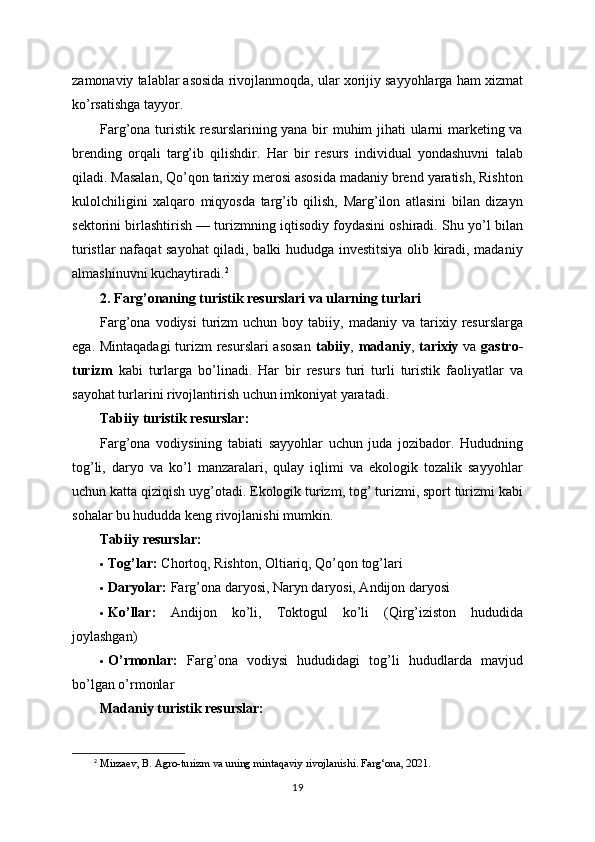 zamonaviy talablar asosida rivojlanmoqda, ular xorijiy sayyohlarga ham xizmat
ko’rsatishga tayyor.
Farg’ona turistik resurslarining yana bir muhim jihati ularni marketing va
brending   orqali   targ’ib   qilishdir.   Har   bir   resurs   individual   yondashuvni   talab
qiladi. Masalan, Qo’qon tarixiy merosi asosida madaniy brend yaratish, Rishton
kulolchiligini   xalqaro   miqyosda   targ’ib   qilish,   Marg’ilon   atlasini   bilan   dizayn
sektorini birlashtirish — turizmning iqtisodiy foydasini oshiradi. Shu yo’l bilan
turistlar nafaqat sayohat  qiladi, balki hududga investitsiya olib kiradi, madaniy
almashinuvni kuchaytiradi. 2
2. Farg’onaning turistik resurslari va ularning turlari
Farg’ona  vodiysi  turizm   uchun  boy  tabiiy,  madaniy  va  tarixiy  resurslarga
ega. Mintaqadagi  turizm  resurslari  asosan   tabiiy ,   madaniy ,   tarixiy   va   gastro-
turizm   kabi   turlarga   bo’linadi.   Har   bir   resurs   turi   turli   turistik   faoliyatlar   va
sayohat turlarini rivojlantirish uchun imkoniyat yaratadi.
Tabiiy turistik resurslar:
Farg’ona   vodiysining   tabiati   sayyohlar   uchun   juda   jozibador.   Hududning
tog’li,   daryo   va   ko’l   manzaralari,   qulay   iqlimi   va   ekologik   tozalik   sayyohlar
uchun katta qiziqish uyg’otadi. Ekologik turizm, tog’ turizmi, sport turizmi kabi
sohalar bu hududda keng rivojlanishi mumkin.
Tabiiy resurslar:
 Tog’lar:  Chortoq, Rishton, Oltiariq, Qo’qon tog’lari
 Daryolar:  Farg’ona daryosi, Naryn daryosi, Andijon daryosi
 Ko’llar:   Andijon   ko’li,   Toktogul   ko’li   (Qirg’iziston   hududida
joylashgan)
 O’rmonlar:   Farg’ona   vodiysi   hududidagi   tog’li   hududlarda   mavjud
bo’lgan o’rmonlar
Madaniy turistik resurslar:
2
 Mirzaev, B. Agro-turizm va uning mintaqaviy rivojlanishi. Farg‘ona, 2021.
19 