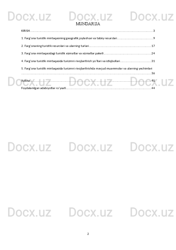 MUNDARIJA
KIRISH .................................................................................................................................................... 3
1. Farg’ona turistik mintaqasining geografik joylashuvi va tabiiy resurslari ........................................... 9
2. Farg’onaning turistik resurslari va ularning turlari ........................................................................... 17
3. Farg’ona mintaqasidagi turistik xizmatlar va xizmatlar paketi ......................................................... 24
4. Farg’ona turistik mintaqasida turizmni rivojlantirish yo’llari va istiqbollari ..................................... 31
5. Farg’ona turistik mintaqasida turizmni rivojlantirishda mavjud muammolar va ularning yechimlari
............................................................................................................................................................. 36
Xulosa .................................................................................................................................................. 41
Foydalanilgan adabiyotlar ro’yxati ....................................................................................................... 44
2 