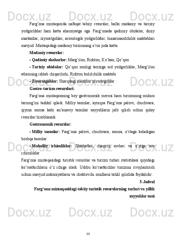 Farg’ona   mintaqasida   nafaqat   tabiiy   resurslar,   balki   madaniy   va   tarixiy
yodgorliklar   ham   katta   ahamiyatga   ega.   Farg’onada   qadimiy   obidalar,   diniy
markazlar,   ziyoratgohlar,   arxeologik   yodgorliklar,   hunarmandchilik   maktablari
mavjud.  Mintaqadagi madaniy turizmning o’rni juda katta.
Madaniy resurslar:
 Qadimiy shaharlar:  Marg’ilon, Rishton, Ko’kan, Qo’qon
 Tarixiy   obidalar:   Qo’qon   xonligi   tarixiga   oid   yodgorliklar,   Marg’ilon
atlasining ishlab chiqarilishi, Rishton kulolchilik maktabi
 Ziyoratgohlar:  Sharqdagi mashhur ziyoratgohlar
Gastro-turizm resurslari:
Farg’ona   mintaqasining   boy   gastronomik   merosi   ham   turizmning   muhim
tarmog’ini   tashkil   qiladi.   Milliy   taomlar,   ayniqsa   Farg’ona   palovi,   chuchvara,
qiyma   somsa   kabi   an’anaviy   taomlar   sayyohlarni   jalb   qilish   uchun   qulay
resurslar hisoblanadi.
Gastronomik resurslar:
 Milliy   taomlar:   Farg’ona   palovi,   chuchvara,   somsa,   o’rtaga   keladigan
boshqa taomlar
 Mahalliy   ichimliklar:   Sharbatlar,   chaqiriq   suvlari   va   o’ziga   xos
ichimliklar
Farg’ona   mintaqasidagi   turistik   resurslar   va   turizm   turlari   statistikasi   quyidagi
ko’rsatkichlarni   o’z   ichiga   oladi.   Ushbu   ko’rsatkichlar   turizmni   rivojlantirish
uchun mavjud imkoniyatlarni va cheklovchi omillarni tahlil qilishda foydalidir.
3-Jadval 
 Farg’ona mintaqasidagi tabiiy turistik resurslarning turlari va yillik
sayyohlar soni
20 