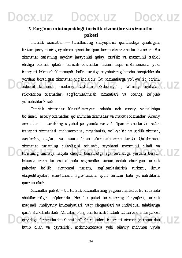 3.  Farg’ona mintaqasidagi turistik xizmatlar va xizmatlar
paketi
Turistik   xizmatlar   —   turistlarning   ehtiyojlarini   qondirishga   qaratilgan,
turizm   jarayonining   ajralmas   qismi   bo’lgan   kompleks   xizmatlar   tizimidir.   Bu
xizmatlar   turistning   sayohat   jarayonini   qulay,   xavfsiz   va   mazmunli   tashkil
etishga   xizmat   qiladi.   Turistik   xizmatlar   tizimi   faqat   mehmonxona   yoki
transport   bilan   cheklanmaydi,   balki   turistga   sayohatning   barcha   bosqichlarida
yordam   beradigan   xizmatlar   yig’indisidir.   Bu   xizmatlarga   yo’l-yo’riq   berish,
axborot   ta’minoti,   madaniy   dasturlar,   ekskursiyalar,   ta’limiy   loyihalar,
rekreatsion   xizmatlar,   sog’lomlashtirish   xizmatlari   va   boshqa   ko’plab
yo’nalishlar kiradi.
Turistik   xizmatlar   klassifikatsiyasi   odatda   uch   asosiy   yo’nalishga
bo’linadi: asosiy xizmatlar, qo’shimcha xizmatlar va maxsus xizmatlar. Asosiy
xizmatlar   —   turistning   sayohat   jarayonida   zarur   bo’lgan   xizmatlardir.   Bular
transport   xizmatlari,   mehmonxona,   ovqatlanish,   yo’l-yo’riq   va   gidlik   xizmati,
xavfsizlik,   sug’urta   va   axborot   bilan   ta’minlash   xizmatlaridir.   Qo’shimcha
xizmatlar   turistning   qulayligini   oshiradi,   sayohatni   mazmunli   qiladi   va
turistning   mintaqa   haqida   chuqur   taassurotga   ega   bo’lishiga   yordam   beradi.
Maxsus   xizmatlar   esa   alohida   segmentlar   uchun   ishlab   chiqilgan   turistik
paketlar   bo’lib,   ekstremal   turizm,   sog’lomlashtirish   turizmi,   ilmiy
ekspeditsiyalar,   etno-turizm,   agro-turizm,   sport   turizmi   kabi   yo’nalishlarni
qamrab oladi.
Xizmatlar paketi – bu turistik xizmatlarning yagona mahsulot ko’rinishida
shakllantirilgan   to’plamidir.   Har   bir   paket   turistlarning   ehtiyojlari,   turistik
maqsadi,   moliyaviy   imkoniyatlari,   vaqt   chegaralari   va   individual   talablariga
qarab shakllantiriladi. Masalan, Farg’ona turistik hududi uchun xizmatlar paketi
quyidagi elementlardan iborat  bo’lishi  mumkin: transport  xizmati (aeroportdan
kutib   olish   va   qaytarish),   mehmonxonada   yoki   oilaviy   mehmon   uyida
24 