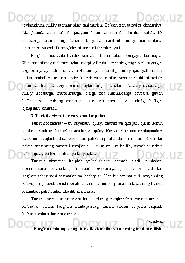 joylashtirish, milliy taomlar bilan tanishtirish, Qo’qon xon saroyiga ekskursiya,
Marg’ilonda   atlas   to’qish   jarayoni   bilan   tanishtirish,   Rishton   kulolchilik
markaziga   tashrif,   tog’   turizmi   bo’yicha   marshrut,   milliy   marosimlarda
qatnashish va esdalik sovg’alarini sotib olish imkoniyati.
Farg’ona   hududida   turistik   xizmatlar   tizimi   tobora   kengayib   bormoqda.
Xususan, oilaviy mehmon uylari oxirgi yillarda turizmning eng rivojlanayotgan
segmentiga   aylandi.   Bunday   mehmon   uylari   turistga   milliy   qadriyatlarni   his
qilish,   mahalliy   turmush   tarzini   ko’rish   va   xalq   bilan   yashash   muhitini   berishi
bilan   qadrlidir.   Oilaviy   mehmon   uylari   orqali   turistlar   an’anaviy   oshxonaga,
milliy   liboslarga,   marosimlarga,   o’ziga   xos   shirinliklarga   bevosita   guvoh
bo’ladi.   Bu   turistning   emotsional   tajribasini   boyitadi   va   hududga   bo’lgan
qiziqishini oshiradi.
3. Turistik xizmatlar va xizmatlar paketi
Turistik   xizmatlar   –   bu   sayohatni   qulay,   xavfsiz   va   qiziqarli   qilish   uchun
taqdim   etiladigan   har   xil   xizmatlar   va   qulayliklardir.   Farg’ona   mintaqasidagi
turizmni   rivojlantirishda   xizmatlar   paketining   alohida   o’rni   bor.   Xizmatlar
paketi   turizmning   samarali   rivojlanishi   uchun   muhim   bo’lib,   sayyohlar   uchun
to’liq, qulay va keng imkoniyatlar yaratadi.
Turistik   xizmatlar   ko’plab   yo’nalishlarni   qamrab   oladi,   jumladan:
mehmonxona   xizmatlari,   transport,   ekskursiyalar,   madaniy   dasturlar,
sog’lomlashtiruvchi   xizmatlar   va   boshqalar.   Har   bir   xizmat   turi   sayyohning
ehtiyojlariga javob berishi kerak, shuning uchun Farg’ona mintaqasining turizm
xizmatlari paketi takomillashtirilishi zarur.
Turistik   xizmatlar   va   xizmatlar   paketining   rivojlanishini   yanada   aniqroq
ko’rsatish   uchun,   Farg’ona   mintaqasidagi   turizm   sektori   bo’yicha   raqamli
ko’rsatkichlarni taqdim etamiz.
4-Jadval
Farg’ona mintaqasidagi turistik xizmatlar va ularning taqdim etilishi
25 