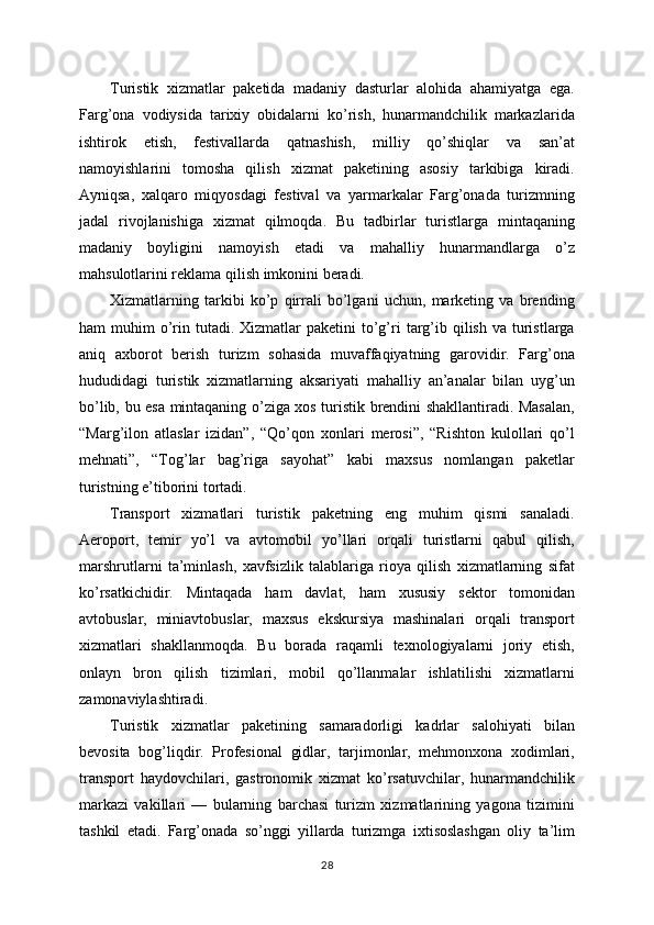 Turistik   xizmatlar   paketida   madaniy   dasturlar   alohida   ahamiyatga   ega.
Farg’ona   vodiysida   tarixiy   obidalarni   ko’rish,   hunarmandchilik   markazlarida
ishtirok   etish,   festivallarda   qatnashish,   milliy   qo’shiqlar   va   san’at
namoyishlarini   tomosha   qilish   xizmat   paketining   asosiy   tarkibiga   kiradi.
Ayniqsa,   xalqaro   miqyosdagi   festival   va   yarmarkalar   Farg’onada   turizmning
jadal   rivojlanishiga   xizmat   qilmoqda.   Bu   tadbirlar   turistlarga   mintaqaning
madaniy   boyligini   namoyish   etadi   va   mahalliy   hunarmandlarga   o’z
mahsulotlarini reklama qilish imkonini beradi.
Xizmatlarning   tarkibi   ko’p   qirrali   bo’lgani   uchun,   marketing   va   brending
ham  muhim   o’rin tutadi.  Xizmatlar   paketini   to’g’ri   targ’ib qilish  va  turistlarga
aniq   axborot   berish   turizm   sohasida   muvaffaqiyatning   garovidir.   Farg’ona
hududidagi   turistik   xizmatlarning   aksariyati   mahalliy   an’analar   bilan   uyg’un
bo’lib, bu esa mintaqaning o’ziga xos turistik brendini shakllantiradi. Masalan,
“Marg’ilon   atlaslar   izidan”,   “Qo’qon   xonlari   merosi”,   “Rishton   kulollari   qo’l
mehnati”,   “Tog’lar   bag’riga   sayohat”   kabi   maxsus   nomlangan   paketlar
turistning e’tiborini tortadi.
Transport   xizmatlari   turistik   paketning   eng   muhim   qismi   sanaladi.
Aeroport,   temir   yo’l   va   avtomobil   yo’llari   orqali   turistlarni   qabul   qilish,
marshrutlarni   ta’minlash,   xavfsizlik   talablariga   rioya   qilish   xizmatlarning   sifat
ko’rsatkichidir.   Mintaqada   ham   davlat,   ham   xususiy   sektor   tomonidan
avtobuslar,   miniavtobuslar,   maxsus   ekskursiya   mashinalari   orqali   transport
xizmatlari   shakllanmoqda.   Bu   borada   raqamli   texnologiyalarni   joriy   etish,
onlayn   bron   qilish   tizimlari,   mobil   qo’llanmalar   ishlatilishi   xizmatlarni
zamonaviylashtiradi.
Turistik   xizmatlar   paketining   samaradorligi   kadrlar   salohiyati   bilan
bevosita   bog’liqdir.   Profesional   gidlar,   tarjimonlar,   mehmonxona   xodimlari,
transport   haydovchilari,   gastronomik   xizmat   ko’rsatuvchilar,   hunarmandchilik
markazi   vakillari   —   bularning   barchasi   turizm   xizmatlarining   yagona   tizimini
tashkil   etadi.   Farg’onada   so’nggi   yillarda   turizmga   ixtisoslashgan   oliy   ta’lim
28 