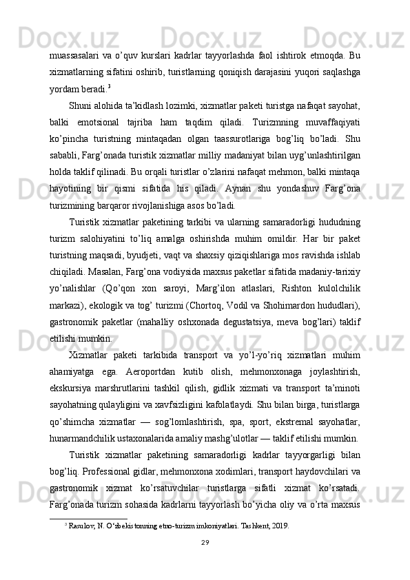 muassasalari   va   o’quv   kurslari   kadrlar   tayyorlashda   faol   ishtirok   etmoqda.   Bu
xizmatlarning sifatini oshirib, turistlarning qoniqish darajasini yuqori saqlashga
yordam beradi. 3
Shuni alohida ta’kidlash lozimki, xizmatlar paketi turistga nafaqat sayohat,
balki   emotsional   tajriba   ham   taqdim   qiladi.   Turizmning   muvaffaqiyati
ko’pincha   turistning   mintaqadan   olgan   taassurotlariga   bog’liq   bo’ladi.   Shu
sababli, Farg’onada turistik xizmatlar milliy madaniyat bilan uyg’unlashtirilgan
holda taklif qilinadi. Bu orqali turistlar o’zlarini nafaqat mehmon, balki mintaqa
hayotining   bir   qismi   sifatida   his   qiladi.   Aynan   shu   yondashuv   Farg’ona
turizmining barqaror rivojlanishiga asos bo’ladi.
Turistik xizmatlar paketining tarkibi  va ularning samaradorligi  hududning
turizm   salohiyatini   to’liq   amalga   oshirishda   muhim   omildir.   Har   bir   paket
turistning maqsadi, byudjeti, vaqt va shaxsiy qiziqishlariga mos ravishda ishlab
chiqiladi. Masalan, Farg’ona vodiysida maxsus paketlar sifatida madaniy-tarixiy
yo’nalishlar   (Qo’qon   xon   saroyi,   Marg’ilon   atlaslari,   Rishton   kulolchilik
markazi), ekologik va tog’ turizmi (Chortoq, Vodil va Shohimardon hududlari),
gastronomik   paketlar   (mahalliy   oshxonada   degustatsiya,   meva   bog’lari)   taklif
etilishi mumkin.
Xizmatlar   paketi   tarkibida   transport   va   yo’l-yo’riq   xizmatlari   muhim
ahamiyatga   ega.   Aeroportdan   kutib   olish,   mehmonxonaga   joylashtirish,
ekskursiya   marshrutlarini   tashkil   qilish,   gidlik   xizmati   va   transport   ta’minoti
sayohatning qulayligini va xavfsizligini kafolatlaydi. Shu bilan birga, turistlarga
qo’shimcha   xizmatlar   —   sog’lomlashtirish,   spa,   sport,   ekstremal   sayohatlar,
hunarmandchilik ustaxonalarida amaliy mashg’ulotlar — taklif etilishi mumkin.
Turistik   xizmatlar   paketining   samaradorligi   kadrlar   tayyorgarligi   bilan
bog’liq. Professional gidlar, mehmonxona xodimlari, transport haydovchilari va
gastronomik   xizmat   ko’rsatuvchilar   turistlarga   sifatli   xizmat   ko’rsatadi.
Farg’onada turizm sohasida kadrlarni tayyorlash bo’yicha oliy va o’rta maxsus
3
 Rasulov, N. O‘zbekistonning etno-turizm imkoniyatlari. Tashkent, 2019.
29 