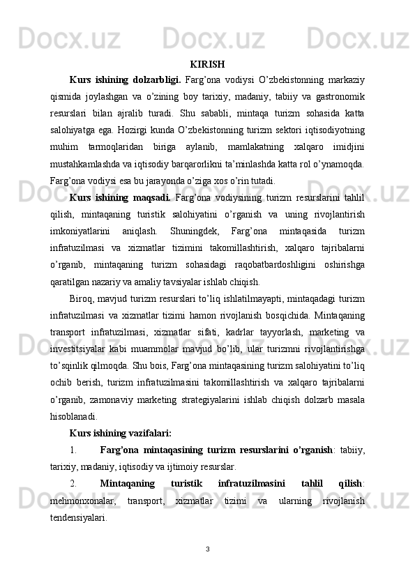 KIRISH
Kurs   ishining   dolzarbligi.   Farg’ona   vodiysi   O’zbekistonning   markaziy
qismida   joylashgan   va   o’zining   boy   tarixiy,   madaniy,   tabiiy   va   gastronomik
resurslari   bilan   ajralib   turadi.   Shu   sababli,   mintaqa   turizm   sohasida   katta
salohiyatga  ega.  Hozirgi  kunda  O’zbekistonning  turizm  sektori  iqtisodiyotning
muhim   tarmoqlaridan   biriga   aylanib,   mamlakatning   xalqaro   imidjini
mustahkamlashda va iqtisodiy barqarorlikni ta’minlashda katta rol o’ynamoqda.
Farg’ona vodiysi esa bu jarayonda o’ziga xos o’rin tutadi.
Kurs   ishining   maqsadi.   Farg’ona   vodiysining   turizm   resurslarini   tahlil
qilish,   mintaqaning   turistik   salohiyatini   o’rganish   va   uning   rivojlantirish
imkoniyatlarini   aniqlash.   Shuningdek,   Farg’ona   mintaqasida   turizm
infratuzilmasi   va   xizmatlar   tizimini   takomillashtirish,   xalqaro   tajribalarni
o’rganib,   mintaqaning   turizm   sohasidagi   raqobatbardoshligini   oshirishga
qaratilgan nazariy va amaliy tavsiyalar ishlab chiqish.
Biroq, mavjud turizm  resurslari  to’liq ishlatilmayapti,  mintaqadagi  turizm
infratuzilmasi   va   xizmatlar   tizimi   hamon   rivojlanish   bosqichida.   Mintaqaning
transport   infratuzilmasi,   xizmatlar   sifati,   kadrlar   tayyorlash,   marketing   va
investitsiyalar   kabi   muammolar   mavjud   bo’lib,   ular   turizmni   rivojlantirishga
to’sqinlik qilmoqda. Shu bois, Farg’ona mintaqasining turizm salohiyatini to’liq
ochib   berish,   turizm   infratuzilmasini   takomillashtirish   va   xalqaro   tajribalarni
o’rganib,   zamonaviy   marketing   strategiyalarini   ishlab   chiqish   dolzarb   masala
hisoblanadi.
Kurs ishining vazifalari:
1. Farg’ona   mintaqasining   turizm   resurslarini   o’rganish :   tabiiy,
tarixiy, madaniy, iqtisodiy va ijtimoiy resurslar.
2. Mintaqaning   turistik   infratuzilmasini   tahlil   qilish :
mehmonxonalar,   transport,   xizmatlar   tizimi   va   ularning   rivojlanish
tendensiyalari.
3 
