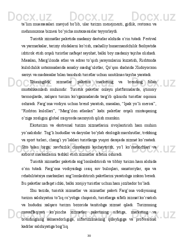 ta’lim  muassasalari   mavjud  bo’lib,  ular   turizm  menejmenti,  gidlik,  restoran  va
mehmonxona biznesi bo’yicha mutaxassislar tayyorlaydi.
Turistik xizmatlar paketida madaniy dasturlar alohida o’rin tutadi. Festival
va yarmarkalar, tarixiy obidalarni ko’rish, mahalliy hunarmandchilik faoliyatida
ishtirok etish orqali turistlar nafaqat sayohat, balki boy madaniy tajriba olishadi.
Masalan,   Marg’ilonda   atlas   va   adras   to’qish   jarayonlarini   kuzatish,   Rishtonda
kulolchilik ustaxonalarida amaliy mashg’ulotlar, Qo’qon shahrida Xudoyorxon
saroyi va madrasalar bilan tanishish turistlar uchun unutilmas tajriba yaratadi.
Shuningdek,   xizmatlar   paketini   marketing   va   brending   bilan
mustahkamlash   muhimdir.   Turistik   paketlar   onlayn   platformalarda,   ijtimoiy
tarmoqlarda,   xalqaro   turizm   ko’rgazmalarida   targ’ib   qilinishi   turistlar   oqimini
oshiradi. Farg’ona vodiysi  uchun brend yaratish, masalan, “Ipak yo’li merosi”,
“Rishton   kulollari”,   “Marg’ilon   atlaslari”   kabi   paketlar   orqali   mintaqaning
o’ziga xosligini global miqyosda namoyish qilish mumkin.
Ekoturizm   va   ekstremal   turizm   xizmatlarini   rivojlantirish   ham   muhim
yo’nalishdir. Tog’li hududlar va daryolar bo’ylab ekologik marshrutlar, trekking
va sport turlari, chang’i yo’laklari turistlarga yuqori darajada xizmat ko’rsatadi.
Shu   bilan   birga,   xavfsizlik   choralarini   kuchaytirish,   yo’l   ko’rsatkichlari   va
axborot markazlarini tashkil etish xizmatlar sifatini oshiradi.
Turistik xizmatlar paketida sog’lomlashtirish va tibbiy turizm ham alohida
o’rin   tutadi.   Farg’ona   vodiysidagi   issiq   suv   buloqlari,   sanatoriylar,   spa   va
rehabilitatsiya markazlari sog’lomlashtirish paketlarini yaratishga imkon beradi.
Bu paketlar nafaqat ichki, balki xorijiy turistlar uchun ham jozibador bo’ladi.
Shu   tarzda,   turistik   xizmatlar   va   xizmatlar   paketi   Farg’ona   vodiysining
turizm salohiyatini to’liq ro’yobga chiqarish, turistlarga sifatli xizmat ko’rsatish
va   hududni   xalqaro   turizm   bozorida   tanitishga   xizmat   qiladi.   Turizmning
muvaffaqiyati   ko’pincha   xizmatlar   paketining   sifatiga,   marketing   va
brendingning   samaradorligiga,   infratuzilmaning   qulayligiga   va   professional
kadrlar salohiyatiga bog’liq.
30 