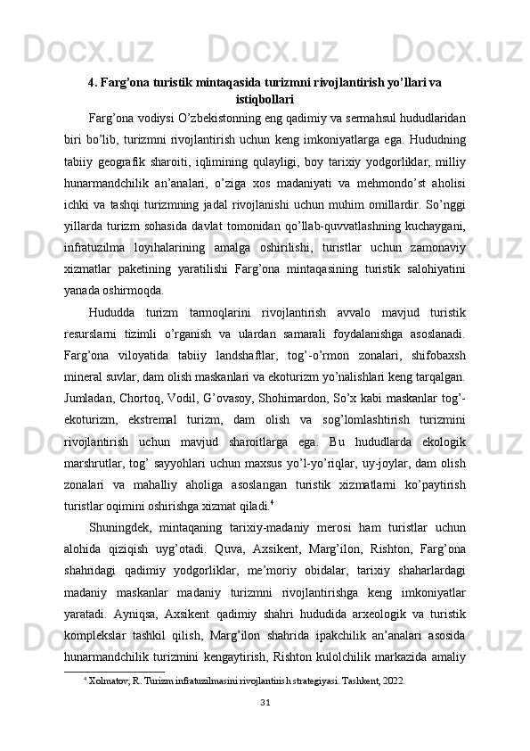 4. Farg’ona turistik mintaqasida turizmni rivojlantirish yo’llari va
istiqbollari
Farg’ona vodiysi O’zbekistonning eng qadimiy va sermahsul hududlaridan
biri   bo’lib,   turizmni   rivojlantirish   uchun   keng   imkoniyatlarga   ega.   Hududning
tabiiy   geografik   sharoiti,   iqlimining   qulayligi,   boy   tarixiy   yodgorliklar,   milliy
hunarmandchilik   an’analari,   o’ziga   xos   madaniyati   va   mehmondo’st   aholisi
ichki   va   tashqi   turizmning   jadal   rivojlanishi   uchun   muhim   omillardir.   So’nggi
yillarda   turizm   sohasida   davlat   tomonidan   qo’llab-quvvatlashning   kuchaygani,
infratuzilma   loyihalarining   amalga   oshirilishi,   turistlar   uchun   zamonaviy
xizmatlar   paketining   yaratilishi   Farg’ona   mintaqasining   turistik   salohiyatini
yanada oshirmoqda.
Hududda   turizm   tarmoqlarini   rivojlantirish   avvalo   mavjud   turistik
resurslarni   tizimli   o’rganish   va   ulardan   samarali   foydalanishga   asoslanadi.
Farg’ona   viloyatida   tabiiy   landshaftlar,   tog’-o’rmon   zonalari,   shifobaxsh
mineral suvlar, dam olish maskanlari va ekoturizm yo’nalishlari keng tarqalgan.
Jumladan, Chortoq, Vodil, G’ovasoy, Shohimardon, So’x kabi maskanlar tog’-
ekoturizm,   ekstremal   turizm,   dam   olish   va   sog’lomlashtirish   turizmini
rivojlantirish   uchun   mavjud   sharoitlarga   ega.   Bu   hududlarda   ekologik
marshrutlar,  tog’   sayyohlari   uchun  maxsus  yo’l-yo’riqlar,  uy-joylar,  dam  olish
zonalari   va   mahalliy   aholiga   asoslangan   turistik   xizmatlarni   ko’paytirish
turistlar oqimini oshirishga xizmat qiladi. 4
Shuningdek,   mintaqaning   tarixiy-madaniy   merosi   ham   turistlar   uchun
alohida   qiziqish   uyg’otadi.   Quva,   Axsikent,   Marg’ilon,   Rishton,   Farg’ona
shahridagi   qadimiy   yodgorliklar,   me’moriy   obidalar,   tarixiy   shaharlardagi
madaniy   maskanlar   madaniy   turizmni   rivojlantirishga   keng   imkoniyatlar
yaratadi.   Ayniqsa,   Axsikent   qadimiy   shahri   hududida   arxeologik   va   turistik
komplekslar   tashkil   qilish,   Marg’ilon   shahrida   ipakchilik   an’analari   asosida
hunarmandchilik   turizmini   kengaytirish,   Rishton   kulolchilik   markazida   amaliy
4
  Xolmatov, R. Turizm infratuzilmasini rivojlantirish strategiyasi. Tashkent, 2022.
31 