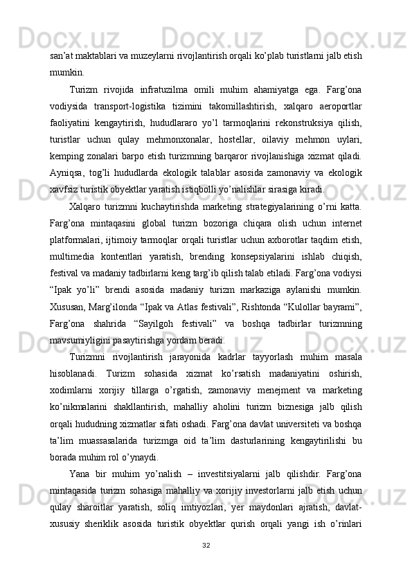 san’at maktablari va muzeylarni rivojlantirish orqali ko’plab turistlarni jalb etish
mumkin.
Turizm   rivojida   infratuzilma   omili   muhim   ahamiyatga   ega.   Farg’ona
vodiysida   transport-logistika   tizimini   takomillashtirish,   xalqaro   aeroportlar
faoliyatini   kengaytirish,   hududlararo   yo’l   tarmoqlarini   rekonstruksiya   qilish,
turistlar   uchun   qulay   mehmonxonalar,   hostellar,   oilaviy   mehmon   uylari,
kemping zonalari   barpo  etish  turizmning  barqaror  rivojlanishiga  xizmat   qiladi.
Ayniqsa,   tog’li   hududlarda   ekologik   talablar   asosida   zamonaviy   va   ekologik
xavfsiz turistik obyektlar yaratish istiqbolli yo’nalishlar sirasiga kiradi.
Xalqaro   turizmni   kuchaytirishda   marketing   strategiyalarining   o’rni   katta.
Farg’ona   mintaqasini   global   turizm   bozoriga   chiqara   olish   uchun   internet
platformalari, ijtimoiy tarmoqlar  orqali  turistlar  uchun  axborotlar  taqdim  etish,
multimedia   kontentlari   yaratish,   brending   konsepsiyalarini   ishlab   chiqish,
festival va madaniy tadbirlarni keng targ’ib qilish talab etiladi. Farg’ona vodiysi
“Ipak   yo’li”   brendi   asosida   madaniy   turizm   markaziga   aylanishi   mumkin.
Xususan, Marg’ilonda “Ipak va Atlas festivali”, Rishtonda “Kulollar bayrami”,
Farg’ona   shahrida   “Sayilgoh   festivali”   va   boshqa   tadbirlar   turizmning
mavsumiyligini pasaytirishga yordam beradi.
Turizmni   rivojlantirish   jarayonida   kadrlar   tayyorlash   muhim   masala
hisoblanadi.   Turizm   sohasida   xizmat   ko’rsatish   madaniyatini   oshirish,
xodimlarni   xorijiy   tillarga   o’rgatish,   zamonaviy   menejment   va   marketing
ko’nikmalarini   shakllantirish,   mahalliy   aholini   turizm   biznesiga   jalb   qilish
orqali hududning xizmatlar sifati oshadi. Farg’ona davlat universiteti va boshqa
ta’lim   muassasalarida   turizmga   oid   ta’lim   dasturlarining   kengaytirilishi   bu
borada muhim rol o’ynaydi.
Yana   bir   muhim   yo’nalish   –   investitsiyalarni   jalb   qilishdir.   Farg’ona
mintaqasida   turizm   sohasiga   mahalliy   va   xorijiy   investorlarni   jalb   etish   uchun
qulay   sharoitlar   yaratish,   soliq   imtiyozlari,   yer   maydonlari   ajratish,   davlat-
xususiy   sheriklik   asosida   turistik   obyektlar   qurish   orqali   yangi   ish   o’rinlari
32 