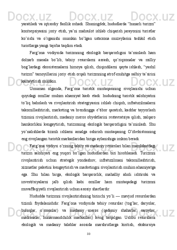 yaratiladi  va iqtisodiy faollik oshadi. Shuningdek, hududlarda “hunarli turizm”
kontsepsiyasini   joriy   etish,   ya’ni   mahsulot   ishlab   chiqarish   jarayonini   turistlar
ko’rishi   va   o’rganishi   mumkin   bo’lgan   ustaxona   muzeylarini   tashkil   etish
turistlarga yangi tajriba taqdim etadi.
Farg’ona   vodiysida   turizmning   ekologik   barqarorligini   ta’minlash   ham
dolzarb   masala   bo’lib,   tabiiy   resurslarni   asrash,   qo’riqxonalar   va   milliy
bog’lardagi   ekosistemalarni   himoya   qilish,   chiqindilarni   qayta   ishlash,   “yashil
turizm” tamoyillarini joriy etish orqali turizmning atrof-muhitga salbiy ta’sirini
kamaytirish mumkin.
Umuman   olganda,   Farg’ona   turistik   mintaqasining   rivojlanishi   uchun
quyidagi   omillar   muhim   ahamiyat   kasb   etadi:   hududning   turistik   salohiyatini
to’liq   baholash   va   rivojlantirish   strategiyasini   ishlab   chiqish,   infratuzilmalarni
takomillashtirish,   marketing   va   brendingga   e’tibor   qaratish,   kadrlar   tayyorlash
tizimini  rivojlantirish,  madaniy meros obyektlarini  restavratsiya  qilish,  xalqaro
hamkorlikni   kengaytirish,   turizmning   ekologik   barqarorligini   ta’minlash.   Shu
yo’nalishlarda   tizimli   ishlarni   amalga   oshirish   mintaqaning   O’zbekistonning
eng rivojlangan turistik markazlaridan biriga aylanishiga imkon beradi.
Farg’ona vodiysi o’zining tabiiy va madaniy resurslari bilan mamlakatdagi
turizm   salohiyati   eng   yuqori   bo’lgan   hududlardan   biri   hisoblanadi.   Turizmni
rivojlantirish   uchun   strategik   yondashuv,   infratuzilmani   takomillashtirish,
xizmatlar paketini kengaytirish va marketingni rivojlantirish muhim ahamiyatga
ega.   Shu   bilan   birga,   ekologik   barqarorlik,   mahalliy   aholi   ishtiroki   va
investitsiyalarni   jalb   qilish   kabi   omillar   ham   mintaqadagi   turizmni
muvaffaqiyatli rivojlantirish uchun asosiy shartlardir.
Hududda turizmni rivojlantirishning birinchi yo’li — mavjud resurslardan
tizimli   foydalanishdir.   Farg’ona   vodiysida   tabiiy   resurslar   (tog’lar,   daryolar,
buloqlar,   o’rmonlar)   va   madaniy   meros   (qadimiy   shaharlar,   saroylar,
madrasalar,   hunarmandchilik   markazlari)   keng   tarqalgan.   Ushbu   resurslarni
ekologik   va   madaniy   talablar   asosida   marshrutlarga   kiritish,   ekskursiya
33 