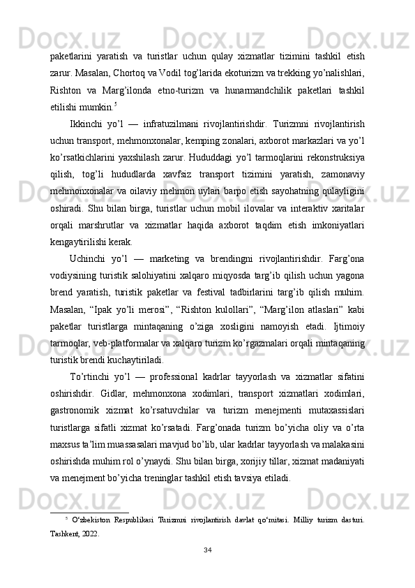 paketlarini   yaratish   va   turistlar   uchun   qulay   xizmatlar   tizimini   tashkil   etish
zarur. Masalan, Chortoq va Vodil tog’larida ekoturizm va trekking yo’nalishlari,
Rishton   va   Marg’ilonda   etno-turizm   va   hunarmandchilik   paketlari   tashkil
etilishi mumkin. 5
Ikkinchi   yo’l   —   infratuzilmani   rivojlantirishdir.   Turizmni   rivojlantirish
uchun transport, mehmonxonalar, kemping zonalari, axborot markazlari va yo’l
ko’rsatkichlarini   yaxshilash   zarur.   Hududdagi   yo’l   tarmoqlarini   rekonstruksiya
qilish,   tog’li   hududlarda   xavfsiz   transport   tizimini   yaratish,   zamonaviy
mehmonxonalar  va  oilaviy mehmon  uylari   barpo etish  sayohatning  qulayligini
oshiradi.   Shu   bilan   birga,   turistlar   uchun   mobil   ilovalar   va   interaktiv   xaritalar
orqali   marshrutlar   va   xizmatlar   haqida   axborot   taqdim   etish   imkoniyatlari
kengaytirilishi kerak.
Uchinchi   yo’l   —   marketing   va   brendingni   rivojlantirishdir.   Farg’ona
vodiysining   turistik   salohiyatini   xalqaro  miqyosda   targ’ib   qilish   uchun   yagona
brend   yaratish,   turistik   paketlar   va   festival   tadbirlarini   targ’ib   qilish   muhim.
Masalan,   “Ipak   yo’li   merosi”,   “Rishton   kulollari”,   “Marg’ilon   atlaslari”   kabi
paketlar   turistlarga   mintaqaning   o’ziga   xosligini   namoyish   etadi.   Ijtimoiy
tarmoqlar, veb-platformalar va xalqaro turizm ko’rgazmalari orqali mintaqaning
turistik brendi kuchaytiriladi.
To’rtinchi   yo’l   —   professional   kadrlar   tayyorlash   va   xizmatlar   sifatini
oshirishdir.   Gidlar,   mehmonxona   xodimlari,   transport   xizmatlari   xodimlari,
gastronomik   xizmat   ko’rsatuvchilar   va   turizm   menejmenti   mutaxassislari
turistlarga   sifatli   xizmat   ko’rsatadi.   Farg’onada   turizm   bo’yicha   oliy   va   o’rta
maxsus ta’lim muassasalari mavjud bo’lib, ular kadrlar tayyorlash va malakasini
oshirishda muhim rol o’ynaydi. Shu bilan birga, xorijiy tillar, xizmat madaniyati
va menejment bo’yicha treninglar tashkil etish tavsiya etiladi.
5
  O‘zbekiston   Respublikasi   Turizmni   rivojlantirish   davlat   qo‘mitasi.   Milliy   turizm   dasturi.
Tashkent, 2022.
34 