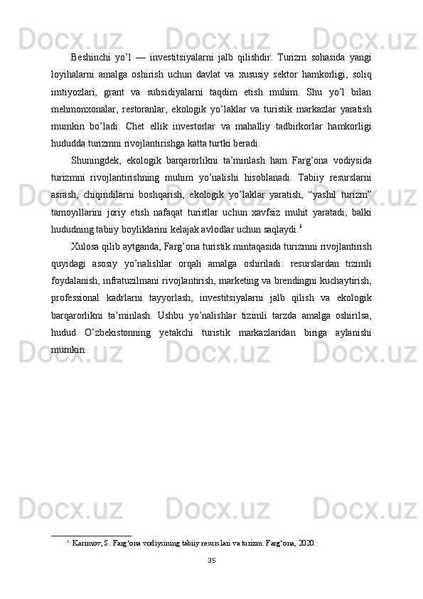 Beshinchi   yo’l   —   investitsiyalarni   jalb   qilishdir.   Turizm   sohasida   yangi
loyihalarni   amalga   oshirish   uchun   davlat   va   xususiy   sektor   hamkorligi,   soliq
imtiyozlari,   grant   va   subsidiyalarni   taqdim   etish   muhim.   Shu   yo’l   bilan
mehmonxonalar,   restoranlar,   ekologik   yo’laklar   va   turistik   markazlar   yaratish
mumkin   bo’ladi.   Chet   ellik   investorlar   va   mahalliy   tadbirkorlar   hamkorligi
hududda turizmni rivojlantirishga katta turtki beradi.
Shuningdek,   ekologik   barqarorlikni   ta’minlash   ham   Farg’ona   vodiysida
turizmni   rivojlantirishning   muhim   yo’nalishi   hisoblanadi.   Tabiiy   resurslarni
asrash,   chiqindilarni   boshqarish,   ekologik   yo’laklar   yaratish,   “yashil   turizm”
tamoyillarini   joriy   etish   nafaqat   turistlar   uchun   xavfsiz   muhit   yaratadi,   balki
hududning tabiiy boyliklarini kelajak avlodlar uchun saqlaydi. 6
Xulosa qilib aytganda, Farg’ona turistik mintaqasida turizmni rivojlantirish
quyidagi   asosiy   yo’nalishlar   orqali   amalga   oshiriladi:   resurslardan   tizimli
foydalanish, infratuzilmani rivojlantirish, marketing va brendingni kuchaytirish,
professional   kadrlarni   tayyorlash,   investitsiyalarni   jalb   qilish   va   ekologik
barqarorlikni   ta’minlash.   Ushbu   yo’nalishlar   tizimli   tarzda   amalga   oshirilsa,
hudud   O’zbekistonning   yetakchi   turistik   markazlaridan   biriga   aylanishi
mumkin.
6
   Karimov, S. Farg‘ona vodiysining tabiiy resurslari va turizm. Farg‘ona, 2020.
35 