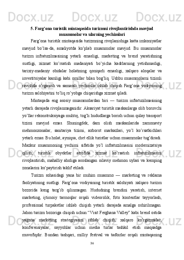 5. Farg’ona turistik mintaqasida turizmni rivojlantirishda mavjud
muammolar va ularning yechimlari
Farg’ona turistik mintaqasida turizmning rivojlanishiga katta imkoniyatlar
mavjud   bo’lsa-da,   amaliyotda   ko’plab   muammolar   mavjud.   Bu   muammolar
turizm   infratuzilmasining   yetarli   emasligi,   marketing   va   brend   yaratishning
sustligi,   xizmat   ko’rsatish   madaniyati   bo’yicha   kadrlarning   yetishmasligi,
tarixiy-madaniy   obidalar   holatining   qoniqarli   emasligi,   xalqaro   aloqalar   va
investitsiyalar   kamligi   kabi   omillar   bilan   bog’liq.   Ushbu   muammolarni   tizimli
ravishda   o’rganish   va   samarali   yechimlar   ishlab   chiqish   Farg’ona   vodiysining
turizm salohiyatini to’liq ro’yobga chiqarishga xizmat qiladi.
Mintaqada   eng   asosiy   muammolardan   biri   —   turizm   infratuzilmasining
yetarli darajada rivojlanmaganidir. Aksariyat turistik maskanlarga olib boruvchi
yo’llar rekonstruksiyaga muhtoj, tog’li hududlarga borish uchun qulay transport
tizimi   mavjud   emas.   Shuningdek,   dam   olish   maskanlarida   zamonaviy
mehmonxonalar,   sanitariya   tizimi,   axborot   markazlari,   yo’l   ko’rsatkichlari
yetarli emas. Bu holat, ayniqsa, chet ellik turistlar uchun muammolar tug’diradi.
Mazkur   muammoning   yechimi   sifatida   yo’l   infratuzilmasini   modernizatsiya
qilish,   turistik   obyektlar   atrofida   xizmat   ko’rsatish   infratuzilmasini
rivojlantirish,   mahalliy   aholiga   asoslangan   oilaviy   mehmon   uylari   va   kemping
zonalarini ko’paytirish taklif etiladi.
Turizm   sohasidagi   yana   bir   muhim   muammo   —   marketing   va   reklama
faoliyatining   sustligi.   Farg’ona   vodiysining   turistik   salohiyati   xalqaro   turizm
bozorida   keng   targ’ib   qilinmagan.   Hududning   brendini   yaratish,   internet
marketing,   ijtimoiy   tarmoqlar   orqali   videorolik,   foto   kontentlar   tayyorlash,
professional   turpaketlar   ishlab   chiqish   yetarli   darajada   amalga   oshirilmagan.
Jahon turizm bozoriga chiqish uchun “Visit Ferghana Valley” kabi brend ostida
yagona   marketing   strategiyasini   ishlab   chiqish,   xalqaro   ko’rgazmalar,
konferensiyalar,   sayyohlar   uchun   media   turlar   tashkil   etish   maqsadga
muvofiqdir.   Bundan   tashqari,   milliy   festival   va   tadbirlar   orqali   mintaqaning
36 