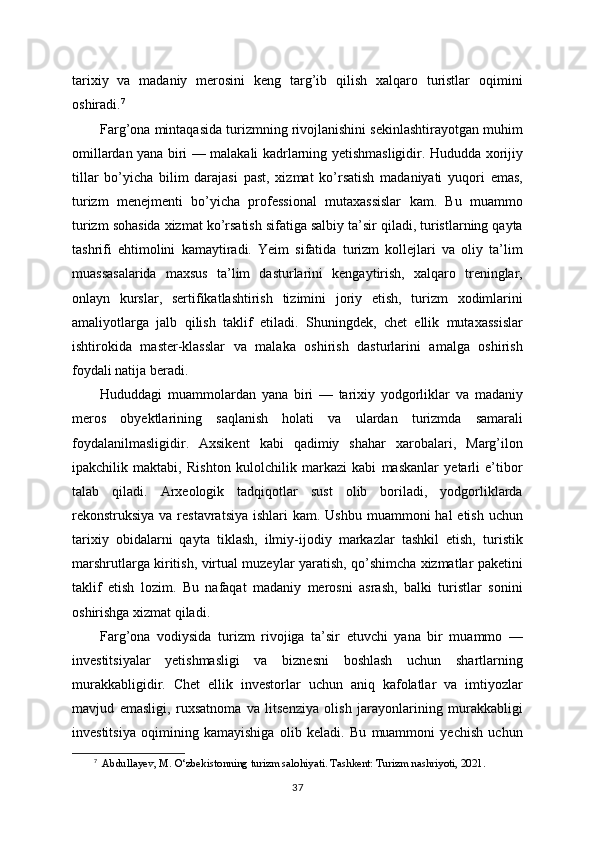 tarixiy   va   madaniy   merosini   keng   targ’ib   qilish   xalqaro   turistlar   oqimini
oshiradi. 7
Farg’ona mintaqasida turizmning rivojlanishini sekinlashtirayotgan muhim
omillardan yana biri — malakali kadrlarning yetishmasligidir. Hududda xorijiy
tillar   bo’yicha   bilim   darajasi   past,   xizmat   ko’rsatish   madaniyati   yuqori   emas,
turizm   menejmenti   bo’yicha   professional   mutaxassislar   kam.   Bu   muammo
turizm sohasida xizmat ko’rsatish sifatiga salbiy ta’sir qiladi, turistlarning qayta
tashrifi   ehtimolini   kamaytiradi.   Yeim   sifatida   turizm   kollejlari   va   oliy   ta’lim
muassasalarida   maxsus   ta’lim   dasturlarini   kengaytirish,   xalqaro   treninglar,
onlayn   kurslar,   sertifikatlashtirish   tizimini   joriy   etish,   turizm   xodimlarini
amaliyotlarga   jalb   qilish   taklif   etiladi.   Shuningdek,   chet   ellik   mutaxassislar
ishtirokida   master-klasslar   va   malaka   oshirish   dasturlarini   amalga   oshirish
foydali natija beradi.
Hududdagi   muammolardan   yana   biri   —   tarixiy   yodgorliklar   va   madaniy
meros   obyektlarining   saqlanish   holati   va   ulardan   turizmda   samarali
foydalanilmasligidir.   Axsikent   kabi   qadimiy   shahar   xarobalari,   Marg’ilon
ipakchilik   maktabi,   Rishton   kulolchilik   markazi   kabi   maskanlar   yetarli   e’tibor
talab   qiladi.   Arxeologik   tadqiqotlar   sust   olib   boriladi,   yodgorliklarda
rekonstruksiya va restavratsiya  ishlari  kam. Ushbu  muammoni  hal  etish  uchun
tarixiy   obidalarni   qayta   tiklash,   ilmiy-ijodiy   markazlar   tashkil   etish,   turistik
marshrutlarga kiritish, virtual muzeylar yaratish, qo’shimcha xizmatlar paketini
taklif   etish   lozim.   Bu   nafaqat   madaniy   merosni   asrash,   balki   turistlar   sonini
oshirishga xizmat qiladi.
Farg’ona   vodiysida   turizm   rivojiga   ta’sir   etuvchi   yana   bir   muammo   —
investitsiyalar   yetishmasligi   va   biznesni   boshlash   uchun   shartlarning
murakkabligidir.   Chet   ellik   investorlar   uchun   aniq   kafolatlar   va   imtiyozlar
mavjud   emasligi,   ruxsatnoma   va   litsenziya   olish   jarayonlarining   murakkabligi
investitsiya   oqimining   kamayishiga   olib   keladi.   Bu   muammoni   yechish   uchun
7
   Abdullayev, M. O‘zbekistonning turizm salohiyati. Tashkent: Turizm nashriyoti, 2021.
37 