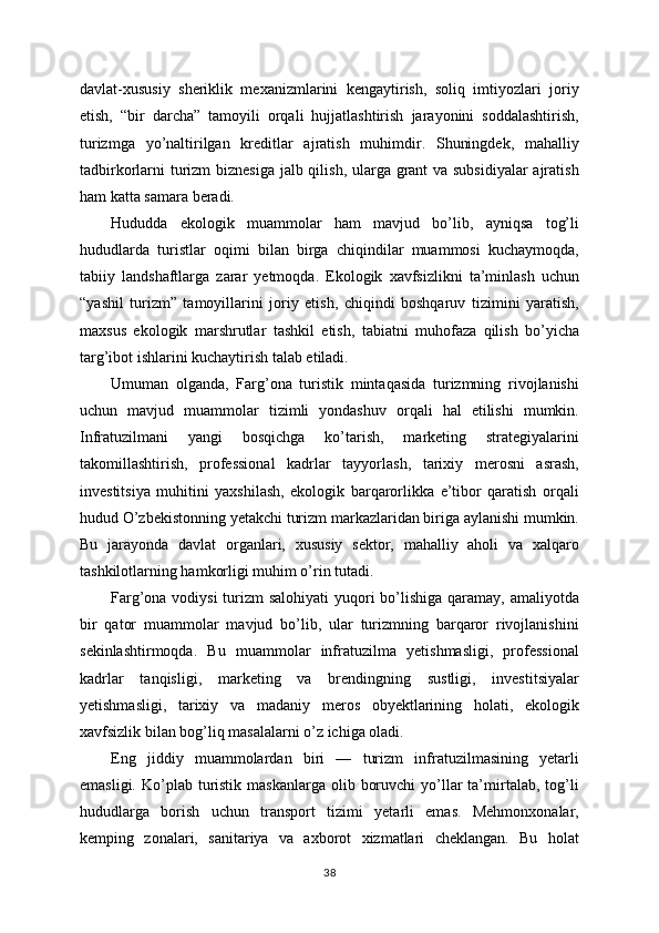 davlat-xususiy   sheriklik   mexanizmlarini   kengaytirish,   soliq   imtiyozlari   joriy
etish,   “bir   darcha”   tamoyili   orqali   hujjatlashtirish   jarayonini   soddalashtirish,
turizmga   yo’naltirilgan   kreditlar   ajratish   muhimdir.   Shuningdek,   mahalliy
tadbirkorlarni turizm  biznesiga jalb qilish, ularga grant va subsidiyalar  ajratish
ham katta samara beradi.
Hududda   ekologik   muammolar   ham   mavjud   bo’lib,   ayniqsa   tog’li
hududlarda   turistlar   oqimi   bilan   birga   chiqindilar   muammosi   kuchaymoqda,
tabiiy   landshaftlarga   zarar   yetmoqda.   Ekologik   xavfsizlikni   ta’minlash   uchun
“yashil   turizm”   tamoyillarini   joriy   etish,   chiqindi   boshqaruv   tizimini   yaratish,
maxsus   ekologik   marshrutlar   tashkil   etish,   tabiatni   muhofaza   qilish   bo’yicha
targ’ibot ishlarini kuchaytirish talab etiladi.
Umuman   olganda,   Farg’ona   turistik   mintaqasida   turizmning   rivojlanishi
uchun   mavjud   muammolar   tizimli   yondashuv   orqali   hal   etilishi   mumkin.
Infratuzilmani   yangi   bosqichga   ko’tarish,   marketing   strategiyalarini
takomillashtirish,   professional   kadrlar   tayyorlash,   tarixiy   merosni   asrash,
investitsiya   muhitini   yaxshilash,   ekologik   barqarorlikka   e’tibor   qaratish   orqali
hudud O’zbekistonning yetakchi turizm markazlaridan biriga aylanishi mumkin.
Bu   jarayonda   davlat   organlari,   xususiy   sektor,   mahalliy   aholi   va   xalqaro
tashkilotlarning hamkorligi muhim o’rin tutadi.
Farg’ona vodiysi turizm salohiyati  yuqori bo’lishiga qaramay, amaliyotda
bir   qator   muammolar   mavjud   bo’lib,   ular   turizmning   barqaror   rivojlanishini
sekinlashtirmoqda.   Bu   muammolar   infratuzilma   yetishmasligi,   professional
kadrlar   tanqisligi,   marketing   va   brendingning   sustligi,   investitsiyalar
yetishmasligi,   tarixiy   va   madaniy   meros   obyektlarining   holati,   ekologik
xavfsizlik bilan bog’liq masalalarni o’z ichiga oladi.
Eng   jiddiy   muammolardan   biri   —   turizm   infratuzilmasining   yetarli
emasligi.  Ko’plab  turistik  maskanlarga  olib  boruvchi   yo’llar   ta’mirtalab, tog’li
hududlarga   borish   uchun   transport   tizimi   yetarli   emas.   Mehmonxonalar,
kemping   zonalari,   sanitariya   va   axborot   xizmatlari   cheklangan.   Bu   holat
38 
