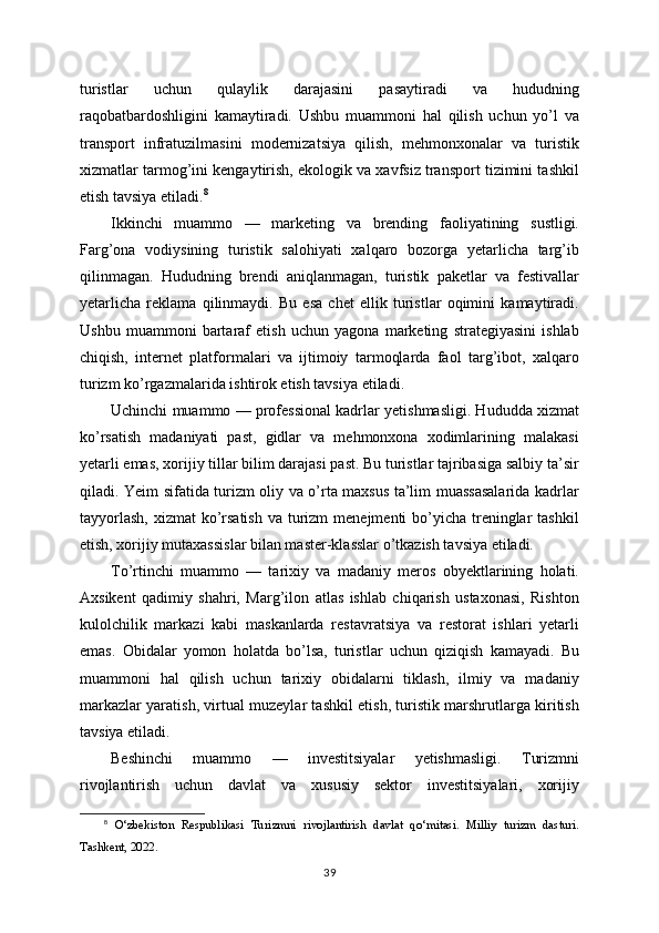 turistlar   uchun   qulaylik   darajasini   pasaytiradi   va   hududning
raqobatbardoshligini   kamaytiradi.   Ushbu   muammoni   hal   qilish   uchun   yo’l   va
transport   infratuzilmasini   modernizatsiya   qilish,   mehmonxonalar   va   turistik
xizmatlar tarmog’ini kengaytirish, ekologik va xavfsiz transport tizimini tashkil
etish tavsiya etiladi. 8
Ikkinchi   muammo   —   marketing   va   brending   faoliyatining   sustligi.
Farg’ona   vodiysining   turistik   salohiyati   xalqaro   bozorga   yetarlicha   targ’ib
qilinmagan.   Hududning   brendi   aniqlanmagan,   turistik   paketlar   va   festivallar
yetarlicha   reklama   qilinmaydi.   Bu   esa   chet   ellik   turistlar   oqimini   kamaytiradi.
Ushbu   muammoni   bartaraf   etish   uchun   yagona   marketing   strategiyasini   ishlab
chiqish,   internet   platformalari   va   ijtimoiy   tarmoqlarda   faol   targ’ibot,   xalqaro
turizm ko’rgazmalarida ishtirok etish tavsiya etiladi.
Uchinchi muammo — professional kadrlar yetishmasligi. Hududda xizmat
ko’rsatish   madaniyati   past,   gidlar   va   mehmonxona   xodimlarining   malakasi
yetarli emas, xorijiy tillar bilim darajasi past. Bu turistlar tajribasiga salbiy ta’sir
qiladi. Yeim sifatida turizm oliy va o’rta maxsus ta’lim muassasalarida kadrlar
tayyorlash,  xizmat  ko’rsatish  va turizm  menejmenti  bo’yicha treninglar  tashkil
etish, xorijiy mutaxassislar bilan master-klasslar o’tkazish tavsiya etiladi.
To’rtinchi   muammo   —   tarixiy   va   madaniy   meros   obyektlarining   holati.
Axsikent   qadimiy   shahri,   Marg’ilon   atlas   ishlab   chiqarish   ustaxonasi,   Rishton
kulolchilik   markazi   kabi   maskanlarda   restavratsiya   va   restorat   ishlari   yetarli
emas.   Obidalar   yomon   holatda   bo’lsa,   turistlar   uchun   qiziqish   kamayadi.   Bu
muammoni   hal   qilish   uchun   tarixiy   obidalarni   tiklash,   ilmiy   va   madaniy
markazlar yaratish, virtual muzeylar tashkil etish, turistik marshrutlarga kiritish
tavsiya etiladi.
Beshinchi   muammo   —   investitsiyalar   yetishmasligi.   Turizmni
rivojlantirish   uchun   davlat   va   xususiy   sektor   investitsiyalari,   xorijiy
8
  O‘zbekiston   Respublikasi   Turizmni   rivojlantirish   davlat   qo‘mitasi.   Milliy   turizm   dasturi.
Tashkent, 2022.
39 