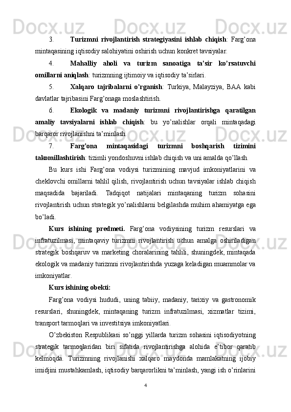 3. Turizmni   rivojlantirish   strategiyasini   ishlab   chiqish :   Farg’ona
mintaqasining iqtisodiy salohiyatini oshirish uchun konkret tavsiyalar.
4. Mahalliy   aholi   va   turizm   sanoatiga   ta’sir   ko’rsatuvchi
omillarni aniqlash : turizmning ijtimoiy va iqtisodiy ta’sirlari.
5. Xalqaro   tajribalarni   o’rganish :   Turkiya,   Malayziya,   BAA   kabi
davlatlar tajribasini Farg’onaga moslashtirish.
6. Ekologik   va   madaniy   turizmni   rivojlantirishga   qaratilgan
amaliy   tavsiyalarni   ishlab   chiqish :   bu   yo’nalishlar   orqali   mintaqadagi
barqaror rivojlanishni ta’minlash.
7. Farg’ona   mintaqasidagi   turizmni   boshqarish   tizimini
takomillashtirish : tizimli yondoshuvni ishlab chiqish va uni amalda qo’llash.
Bu   kurs   ishi   Farg’ona   vodiysi   turizmining   mavjud   imkoniyatlarini   va
cheklovchi  omillarni  tahlil  qilish,   rivojlantirish   uchun  tavsiyalar  ishlab   chiqish
maqsadida   bajariladi.   Tadqiqot   natijalari   mintaqaning   turizm   sohasini
rivojlantirish uchun strategik yo’nalishlarni belgilashda muhim ahamiyatga ega
bo’ladi.
Kurs   ishining   predmeti.   Farg’ona   vodiysining   turizm   resurslari   va
infratuzilmasi,   mintaqaviy   turizmni   rivojlantirish   uchun   amalga   oshiriladigan
strategik   boshqaruv   va   marketing   choralarining   tahlili,   shuningdek,   mintaqada
ekologik va madaniy turizmni rivojlantirishda yuzaga keladigan muammolar va
imkoniyatlar.
Kurs ishining obekti:
Farg’ona   vodiysi   hududi,   uning   tabiiy,   madaniy,   tarixiy   va   gastronomik
resurslari,   shuningdek,   mintaqaning   turizm   infratuzilmasi,   xizmatlar   tizimi,
transport tarmoqlari va investitsiya imkoniyatlari.
O’zbekiston   Respublikasi   so’nggi   yillarda  turizm   sohasini   iqtisodiyotning
strategik   tarmoqlaridan   biri   sifatida   rivojlantirishga   alohida   e’tibor   qaratib
kelmoqda.   Turizmning   rivojlanishi   xalqaro   maydonda   mamlakatning   ijobiy
imidjini mustahkamlash, iqtisodiy barqarorlikni ta’minlash, yangi ish o’rinlarini
4 