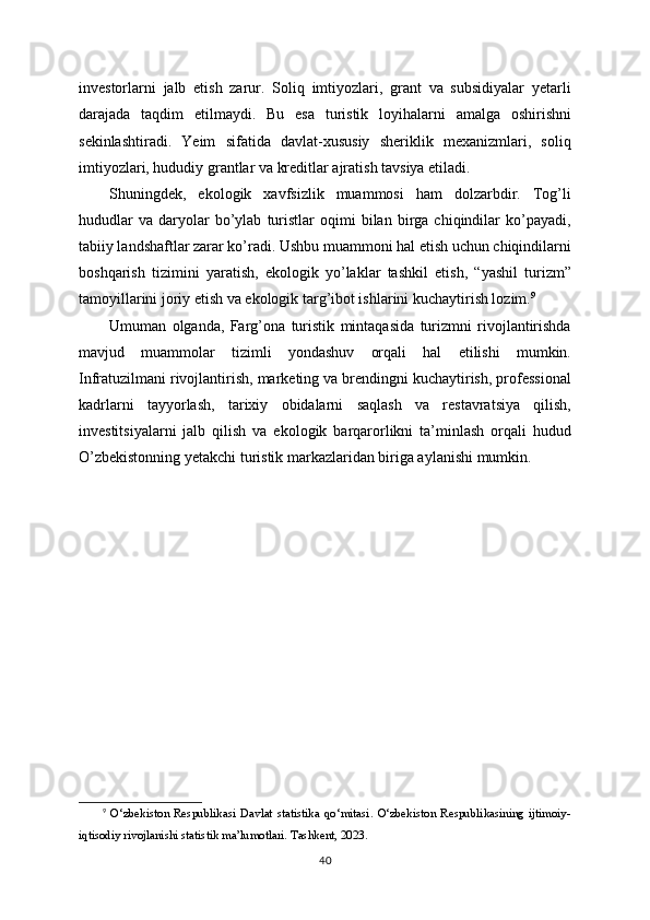 investorlarni   jalb   etish   zarur.   Soliq   imtiyozlari,   grant   va   subsidiyalar   yetarli
darajada   taqdim   etilmaydi.   Bu   esa   turistik   loyihalarni   amalga   oshirishni
sekinlashtiradi.   Yeim   sifatida   davlat-xususiy   sheriklik   mexanizmlari,   soliq
imtiyozlari, hududiy grantlar va kreditlar ajratish tavsiya etiladi.
Shuningdek,   ekologik   xavfsizlik   muammosi   ham   dolzarbdir.   Tog’li
hududlar   va   daryolar   bo’ylab   turistlar   oqimi   bilan  birga   chiqindilar   ko’payadi,
tabiiy landshaftlar zarar ko’radi. Ushbu muammoni hal etish uchun chiqindilarni
boshqarish   tizimini   yaratish,   ekologik   yo’laklar   tashkil   etish,   “yashil   turizm”
tamoyillarini joriy etish va ekologik targ’ibot ishlarini kuchaytirish lozim. 9
Umuman   olganda,   Farg’ona   turistik   mintaqasida   turizmni   rivojlantirishda
mavjud   muammolar   tizimli   yondashuv   orqali   hal   etilishi   mumkin.
Infratuzilmani rivojlantirish, marketing va brendingni kuchaytirish, professional
kadrlarni   tayyorlash,   tarixiy   obidalarni   saqlash   va   restavratsiya   qilish,
investitsiyalarni   jalb   qilish   va   ekologik   barqarorlikni   ta’minlash   orqali   hudud
O’zbekistonning yetakchi turistik markazlaridan biriga aylanishi mumkin.
9
  O‘zbekiston   Respublikasi   Davlat   statistika   qo‘mitasi.   O‘zbekiston   Respublikasining   ijtimoiy-
iqtisodiy rivojlanishi statistik ma’lumotlari. Tashkent, 2023.
40 