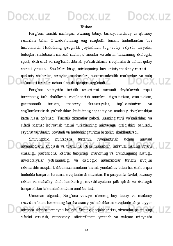 Xulosa
Farg’ona   turistik   mintaqasi   o’zining   tabiiy,   tarixiy,   madaniy   va   ijtimoiy
resurslari   bilan   O’zbekistonning   eng   istiqbolli   turizm   hududlaridan   biri
hisoblanadi.   Hududning   geografik   joylashuvi,   tog’-vodiy   relyefi,   daryolar,
buloqlar,  shifobaxsh  mineral   suvlar,  o’rmonlar   va  adirlar  turizmning  ekologik,
sport,  ekstremal   va   sog’lomlashtirish   yo’nalishlarini   rivojlantirish   uchun  qulay
sharoit   yaratadi.   Shu   bilan   birga,   mintaqaning   boy   tarixiy-madaniy   merosi   —
qadimiy   shaharlar,   saroylar,   madrasalar,   hunarmandchilik   markazlari   va   xalq
an’analari turistlar uchun alohida qiziqish uyg’otadi.
Farg’ona   vodiysida   turistik   resurslarni   samarali   foydalanish   orqali
turizmning   turli   shakllarini   rivojlantirish   mumkin.   Agro-turizm,   etno-turizm,
gastronomik   turizm,   madaniy   ekskursiyalar,   tog’-ekoturizm   va
sog’lomlashtirish   yo’nalishlari   hududning   iqtisodiy   va   madaniy   rivojlanishiga
katta   hissa   qo’shadi.   Turistik   xizmatlar   paketi,   ularning   turli   yo’nalishlari   va
sifatli   xizmat   ko’rsatish   tizimi   turistlarning   mintaqaga   qiziqishini   oshiradi,
sayohat tajribasini boyitadi va hududning turizm brendini shakllantiradi.
Shuningdek,   mintaqada   turizmni   rivojlantirish   uchun   mavjud
muammolarni   aniqlash   va   ularni   hal   etish   muhimdir.   Infratuzilmaning   yetarli
emasligi,   professional   kadrlar   tanqisligi,   marketing   va   brendingning   sustligi,
investitsiyalar   yetishmasligi   va   ekologik   muammolar   turizm   rivojini
sekinlashtirmoqda. Ushbu muammolarni tizimli yondashuv bilan hal etish orqali
hududda barqaror turizmni rivojlantirish mumkin. Bu jarayonda davlat, xususiy
sektor   va   mahalliy   aholi   hamkorligi,   investitsiyalarni   jalb   qilish   va   ekologik
barqarorlikni ta’minlash muhim omil bo’ladi.
Umuman   olganda,   Farg’ona   vodiysi   o’zining   boy   tabiiy   va   madaniy
resurslari  bilan turizmning barcha asosiy  yo’nalishlarini  rivojlantirishga tayyor
mintaqa sifatida namoyon bo’ladi. Strategik rejalashtirish, xizmatlar paketining
sifatini   oshirish,   zamonaviy   infratuzilmani   yaratish   va   xalqaro   miqyosda
41 