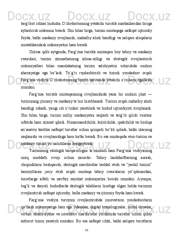 targ’ibot ishlari hududni O’zbekistonning yetakchi turistik markazlaridan biriga
aylantirish imkonini beradi. Shu bilan birga, turizm mintaqaga nafaqat iqtisodiy
foyda, balki madaniy rivojlanish, mahalliy aholi bandligi va xalqaro aloqalarni
mustahkamlash imkoniyatini ham beradi.
Xulosa  qilib  aytganda,   Farg’ona  turistik   mintaqasi  boy  tabiiy  va  madaniy
resurslari,   turizm   xizmatlarining   xilma-xilligi   va   strategik   rivojlantirish
imkoniyatlari   bilan   mamlakatning   turizm   salohiyatini   oshirishda   muhim
ahamiyatga   ega   bo’ladi.   To’g’ri   rejalashtirish   va   tizimli   yondashuv   orqali
Farg’ona vodiysi O’zbekistonning turizm xaritasida yetakchi o’rinlarni egallashi
mumkin.
Farg’ona   turistik   mintaqasining   rivojlanishida   yana   bir   muhim   jihat   —
turizmning ijtimoiy va madaniy ta’siri hisoblanadi. Turizm orqali mahalliy aholi
bandligi oshadi, yangi ish o’rinlari yaratiladi va hudud iqtisodiyoti rivojlanadi.
Shu   bilan   birga,   turizm   milliy   madaniyatni   saqlash   va   targ’ib   qilish   vositasi
sifatida ham  xizmat qiladi. Hunarmandchilik, kulolchilik, ipakchilik va boshqa
an’anaviy kasblar  nafaqat  turistlar uchun qiziqarli  bo’lib qoladi, balki ularning
saqlanishi va rivojlanishiga ham turtki beradi. Bu esa mintaqada etno-turizm va
madaniy turizm yo’nalishlarini kengaytiradi.
Turizmning   ekologik   barqarorligini   ta’minlash   ham   Farg’ona   vodiysining
uzoq   muddatli   rivoji   uchun   zarurdir.   Tabiiy   landshaftlarning   asrash,
chiqindilarni   boshqarish,   ekologik   marshrutlar   tashkil   etish   va   “yashil   turizm”
tamoyillarini   joriy   etish   orqali   mintaqa   tabiiy   resurslarini   yo’qotmasdan,
turistlarga   sifatli   va   xavfsiz   sayohat   imkoniyatini   berishi   mumkin.   Ayniqsa,
tog’li   va   daryoli   hududlarda   ekologik   talablarni   hisobga   olgan   holda   turizmni
rivojlantirish nafaqat iqtisodiy, balki madaniy va ijtimoiy foyda ham beradi.
Farg’ona   vodiysi   turizmni   rivojlantirishda   innovatsion   yondashuvlarni
qo’llash imkoniyatiga ham ega. Masalan, digital texnologiyalar, mobil ilovalar,
virtual  ekskursiyalar   va  interaktiv  marshrutlar   yordamida   turistlar  uchun  qulay
axborot  tizimi  yaratish  mumkin.  Bu   esa  nafaqat  ichki,  balki  xalqaro  turistlarni
42 