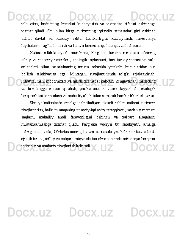 jalb   etish,   hududning   brendini   kuchaytirish   va   xizmatlar   sifatini   oshirishga
xizmat   qiladi.   Shu   bilan   birga,   turizmning   iqtisodiy   samaradorligini   oshirish
uchun   davlat   va   xususiy   sektor   hamkorligini   kuchaytirish,   investitsiya
loyihalarini rag’batlantirish va turizm biznesini qo’llab-quvvatlash zarur.
Xulosa   sifatida   aytish   mumkinki,   Farg’ona   turistik   mintaqasi   o’zining
tabiiy   va   madaniy   resurslari,   strategik   joylashuvi,   boy   tarixiy   merosi   va   xalq
an’analari   bilan   mamlakatning   turizm   sohasida   yetakchi   hududlaridan   biri
bo’lish   salohiyatiga   ega.   Mintaqani   rivojlantirishda   to’g’ri   rejalashtirish,
infratuzilmani modernizatsiya qilish, xizmatlar paketini kengaytirish, marketing
va   brendingga   e’tibor   qaratish,   professional   kadrlarni   tayyorlash,   ekologik
barqarorlikni ta’minlash va mahalliy aholi bilan samarali hamkorlik qilish zarur.
Shu   yo’nalishlarda   amalga   oshiriladigan   tizimli   ishlar   nafaqat   turizmni
rivojlantirish, balki mintaqaning ijtimoiy-iqtisodiy taraqqiyoti, madaniy merosni
saqlash,   mahalliy   aholi   farovonligini   oshirish   va   xalqaro   aloqalarni
mustahkamlashga   xizmat   qiladi.   Farg’ona   vodiysi   bu   salohiyatni   amalga
oshirgan   taqdirda,   O’zbekistonning   turizm   xaritasida   yetakchi   markaz   sifatida
ajralib turadi, milliy va xalqaro miqyosda tan olinadi hamda mintaqaga barqaror
iqtisodiy va madaniy rivojlanish keltiradi.
43 