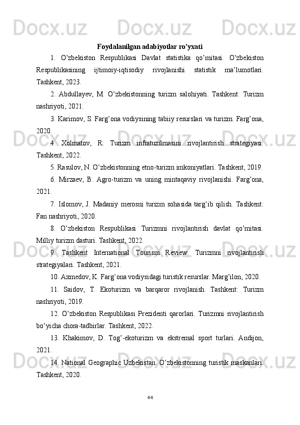 Foydalanilgan adabiyotlar ro’yxati
1.   O’zbekiston   Respublikasi   Davlat   statistika   qo’mitasi.   O’zbekiston
Respublikasining   ijtimoiy-iqtisodiy   rivojlanishi   statistik   ma’lumotlari.
Tashkent, 2023.
2.   Abdullayev,   M.   O’zbekistonning   turizm   salohiyati.   Tashkent:   Turizm
nashriyoti, 2021.
3. Karimov, S. Farg’ona vodiysining tabiiy resurslari va turizm. Farg’ona,
2020.
4.   Xolmatov,   R.   Turizm   infratuzilmasini   rivojlantirish   strategiyasi.
Tashkent, 2022.
5. Rasulov, N. O’zbekistonning etno-turizm imkoniyatlari. Tashkent, 2019.
6.   Mirzaev,   B.   Agro-turizm   va   uning   mintaqaviy   rivojlanishi.   Farg’ona,
2021.
7.   Islomov,   J.   Madaniy   merosni   turizm   sohasida   targ’ib   qilish.   Tashkent:
Fan nashriyoti, 2020.
8.   O’zbekiston   Respublikasi   Turizmni   rivojlantirish   davlat   qo’mitasi.
Milliy turizm dasturi. Tashkent, 2022.
9.   Tashkent   International   Tourism   Review.   Turizmni   rivojlantirish
strategiyalari. Tashkent, 2021.
10. Axmedov, K. Farg’ona vodiysidagi turistik resurslar. Marg’ilon, 2020.
11.   Saidov,   T.   Ekoturizm   va   barqaror   rivojlanish.   Tashkent:   Turizm
nashriyoti, 2019.
12.   O’zbekiston   Respublikasi   Prezidenti   qarorlari.   Turizmni   rivojlantirish
bo’yicha chora-tadbirlar. Tashkent, 2022.
13.   Khakimov,   D.   Tog’-ekoturizm   va   ekstremal   sport   turlari.   Andijon,
2021.
14. National Geographic Uzbekistan. O’zbekistonning turistik maskanlari.
Tashkent, 2020.
44 