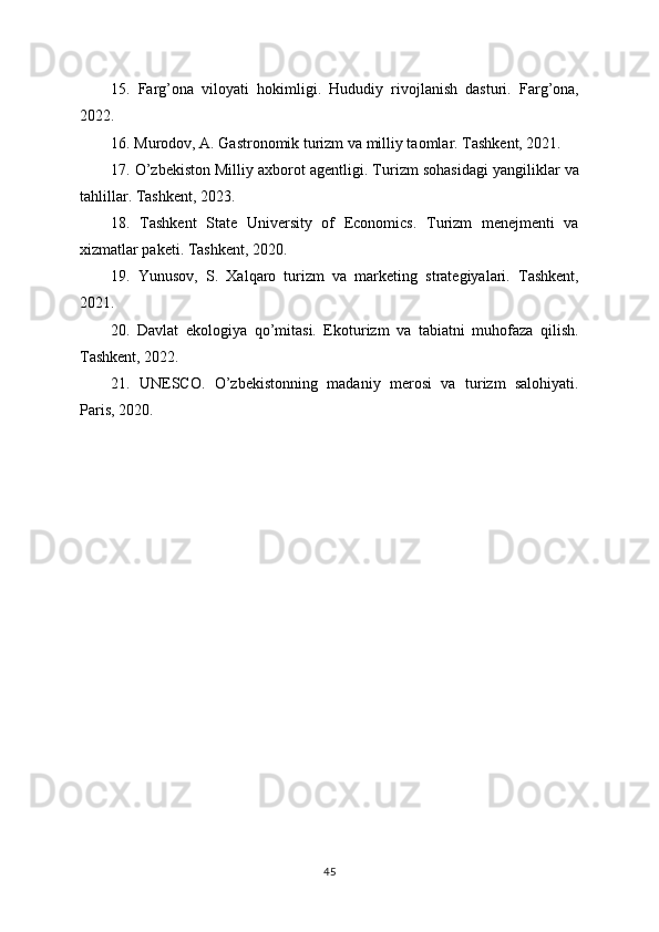15.   Farg’ona   viloyati   hokimligi.   Hududiy   rivojlanish   dasturi.   Farg’ona,
2022.
16. Murodov, A. Gastronomik turizm va milliy taomlar. Tashkent, 2021.
17. O’zbekiston Milliy axborot agentligi. Turizm sohasidagi yangiliklar va
tahlillar. Tashkent, 2023.
18.   Tashkent   State   University   of   Economics.   Turizm   menejmenti   va
xizmatlar paketi. Tashkent, 2020.
19.   Yunusov,   S.   Xalqaro   turizm   va   marketing   strategiyalari.   Tashkent,
2021.
20.   Davlat   ekologiya   qo’mitasi.   Ekoturizm   va   tabiatni   muhofaza   qilish.
Tashkent, 2022.
21.   UNESCO.   O’zbekistonning   madaniy   merosi   va   turizm   salohiyati.
Paris, 2020.
45 