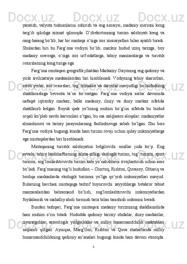 yaratish,  valyuta  tushumlarini  oshirish  va   eng  asosiysi,  madaniy  merosni   keng
targ’ib   qilishga   xizmat   qilmoqda.   O’zbekistonning   turizm   salohiyati   keng   va
rang-barang bo’lib, har bir mintaqa o’ziga xos xususiyatlari bilan ajralib turadi.
Shulardan   biri   bu   Farg’ona   vodiysi   bo’lib,   mazkur   hudud   uzoq   tarixga,   boy
madaniy   merosga,   o’ziga   xos   urf-odatlarga,   tabiiy   manzaralarga   va   turistik
resurslarning keng turiga ega. 
Farg’ona mintaqasi geografik jihatdan Markaziy Osiyoning eng qadimiy va
yirik   sivilizatsiya   maskanlaridan   biri   hisoblanadi.   Vodiyning   tabiiy   sharoitlari,
serob yerlar, suv resurslari, tog’ tizmalari va daryolar mavjudligi bu hududning
shakllanishiga   bevosita   ta’sir   ko’rsatgan.   Farg’ona   vodiysi   asrlar   davomida
nafaqat   iqtisodiy   markaz,   balki   madaniy,   ilmiy   va   diniy   markaz   sifatida
shakllanib   kelgan.   Buyuk   ipak   yo’lining   muhim   bo’g’ini   sifatida   bu   hudud
orqali ko’plab savdo karvonlari o’tgan, bu esa xalqlararo aloqalar, madaniyatlar
almashinuvi   va   tarixiy   jarayonlarning   faollashuviga   sabab   bo’lgan.   Shu   bois
Farg’ona vodiysi bugungi kunda ham turizm rivoji uchun qulay imkoniyatlarga
ega mintaqalardan biri hisoblanadi.
Mintaqaning   turistik   salohiyatini   belgilovchi   omillar   juda   ko’p.   Eng
avvalo, tabiiy landshaftlarning xilma-xilligi ekologik turizm, tog’ turizmi, sport
turizmi, sog’lomlashtiruvchi turizm kabi yo’nalishlarni rivojlantirish uchun asos
bo’ladi. Farg’onaning tog’li hududlari – Chortoq, Rishton, Quvasoy, Oltiariq va
boshqa   maskanlarda   ekologik   turizmni   yo’lga   qo’yish   imkoniyatlari   mavjud.
Bularning   barchasi   mintaqaga   tashrif   buyuruvchi   sayyohlarga   betakror   tabiat
manzaralaridan   bahramand   bo’lish,   sog’lomlashtiruvchi   imkoniyatlardan
foydalanish va mahalliy aholi turmush tarzi bilan tanishish imkonini beradi.
Bundan   tashqari,   Farg’ona   mintaqasi   madaniy   turizmning   shakllanishida
ham   muhim   o’rin   tutadi.   Hududda   qadimiy   tarixiy   obidalar,   diniy   markazlar,
ziyoratgohlar,   arxeologik   yodgorliklar   va   milliy   hunarmandchilik   maktablari
saqlanib   qolgan.   Ayniqsa,   Marg’ilon,   Rishton   va   Quva   shaharlarida   milliy
hunarmandchilikning   qadimiy   an’analari   bugungi   kunda   ham   davom   etmoqda.
5 
