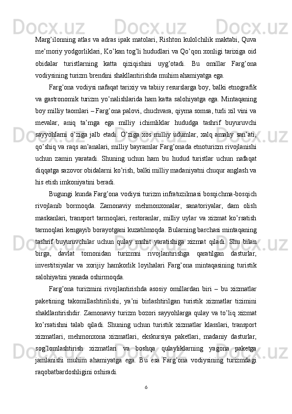 Marg’ilonning atlas va adras  ipak matolari, Rishton  kulolchilik maktabi, Quva
me’moriy yodgorliklari, Ko’kan tog’li hududlari va Qo’qon xonligi tarixiga oid
obidalar   turistlarning   katta   qiziqishini   uyg’otadi.   Bu   omillar   Farg’ona
vodiysining turizm brendini shakllantirishda muhim ahamiyatga ega.
Farg’ona vodiysi nafaqat tarixiy va tabiiy resurslarga boy, balki etnografik
va gastronomik turizm yo’nalishlarida ham katta salohiyatga ega. Mintaqaning
boy milliy taomlari – Farg’ona palovi, chuchvara, qiyma somsa, turli xil vini va
mevalar,   aniq   ta’mga   ega   milliy   ichimliklar   hududga   tashrif   buyuruvchi
sayyohlarni   o’ziga   jalb   etadi.   O’ziga   xos   milliy   udumlar,   xalq   amaliy   san’ati,
qo’shiq va raqs an’analari, milliy bayramlar Farg’onada etnoturizm rivojlanishi
uchun   zamin   yaratadi.   Shuning   uchun   ham   bu   hudud   turistlar   uchun   nafaqat
diqqatga sazovor obidalarni ko’rish, balki milliy madaniyatni chuqur anglash va
his etish imkoniyatini beradi.
Bugungi kunda Farg’ona vodiysi turizm infratuzilmasi bosqichma-bosqich
rivojlanib   bormoqda.   Zamonaviy   mehmonxonalar,   sanatoriyalar,   dam   olish
maskanlari,   transport   tarmoqlari,   restoranlar,   milliy   uylar   va   xizmat   ko’rsatish
tarmoqlari kengayib borayotgani kuzatilmoqda. Bularning barchasi mintaqaning
tashrif   buyuruvchilar   uchun   qulay   muhit   yaratishiga   xizmat   qiladi.   Shu   bilan
birga,   davlat   tomonidan   turizmni   rivojlantirishga   qaratilgan   dasturlar,
investitsiyalar   va   xorijiy   hamkorlik   loyihalari   Farg’ona   mintaqasining   turistik
salohiyatini yanada oshirmoqda.
Farg’ona   turizmini   rivojlantirishda   asosiy   omillardan   biri   –   bu   xizmatlar
paketining   takomillashtirilishi,   ya’ni   birlashtirilgan   turistik   xizmatlar   tizimini
shakllantirishdir.  Zamonaviy  turizm   bozori   sayyohlarga  qulay  va  to’liq  xizmat
ko’rsatishni   talab   qiladi.   Shuning   uchun   turistik   xizmatlar   klasslari,   transport
xizmatlari,   mehmonxona   xizmatlari,   ekskursiya   paketlari,   madaniy   dasturlar,
sog’lomlashtirish   xizmatlari   va   boshqa   qulayliklarning   yagona   paketga
jamlanishi   muhim   ahamiyatga   ega.   Bu   esa   Farg’ona   vodiysining   turizmdagi
raqobatbardoshligini oshiradi.
6 