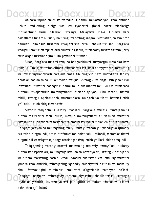 Xalqaro   tajriba   shuni   ko’rsatadiki,   turizmni   muvaffaqiyatli   rivojlantirish
uchun   hududning   o’ziga   xos   xususiyatlarini   global   bozor   talablariga
moslashtirish   zarur.   Masalan,   Turkiya,   Malayziya,   BAA,   Gruziya   kabi
davlatlarda turizm hududiy brending, marketing, raqamli xizmatlar, onlayn bron
tizimlari,   ekologik   turizmni   rivojlantirish   orqali   shakllantirilgan.   Farg’ona
vodiysi ham ushbu tajribalarni chuqur o’rganib, mintaqaviy turizm tizimini joriy
etish orqali turistlar oqimini ko’paytirishi mumkin.
Biroq, Farg’ona turizmi rivojida hali yechimini kutayotgan masalalar ham
mavjud. Transport infratuzilmasi, xizmatlar sifati, kadrlar tayyorlash, marketing
va   investitsiyalar   yetarli   darajada   emas.   Shuningdek,   ba’zi   hududlarda   tarixiy
obidalar   saqlanishida   muammolar   mavjud,   ekologik   muhitga   salbiy   ta’sirlar
kuzatiladi,   turizmni   boshqarish   tizimi   to’liq   shakllanmagan.   Bu   esa   mintaqada
turizmni   rivojlantirish   imkoniyatlarini   cheklab   qo’yadi.   Shu   sababli,   tizimli
tahlil,   strategik   rejalashtirish,   muammolarni   aniqlash   va   ularni   bartaraf   etish
yo’llarini ishlab chiqish zarurdir.
Mazkur   tadqiqotning   asosiy   maqsadi   Farg’ona   turistik   mintaqasining
turizm   resurslarini   tahlil   qilish,   mavjud   imkoniyatlarni   aniqlash   va   turizmni
rivojlantirish bo’yicha nazariy hamda amaliy tavsiyalar ishlab chiqishdan iborat.
Tadqiqot jarayonida mintaqaning tabiiy, tarixiy, madaniy, iqtisodiy va ijtimoiy
resurslari o’rganiladi, turistik infratuzilma holati tahlil qilinadi, xizmatlar tizimi
o’rganiladi va xalqaro tajribaga asoslangan rivojlanish yo’llari ishlab chiqiladi.
Tadqiqotning   nazariy   asosini   turizmning   umumiy   tamoyillari,   hududiy
turizm   konsepsiyalari,   mintaqaviy   rivojlanish   nazariyalari,   strategik   boshqaruv
va   turizm   marketingi   tashkil   etadi.   Amaliy   ahamiyati   esa   hududiy   turizmni
yanada   rivojlantirish,   mintaqaning   iqtisodiy   salohiyatini   oshirish   va   mahalliy
aholi   farovonligini   ta’minlash   omillarini   o’rganishda   namoyon   bo’ladi.
Tadqiqot   natijalari   mintaqaviy   turizm   siyosatini   shakllantirish,   strategik
loyihalar   yaratish,   investitsiyalarni   jalb   qilish   va   turizm   xizmatlari   sifatini
oshirishda qo’l keladi.
7 