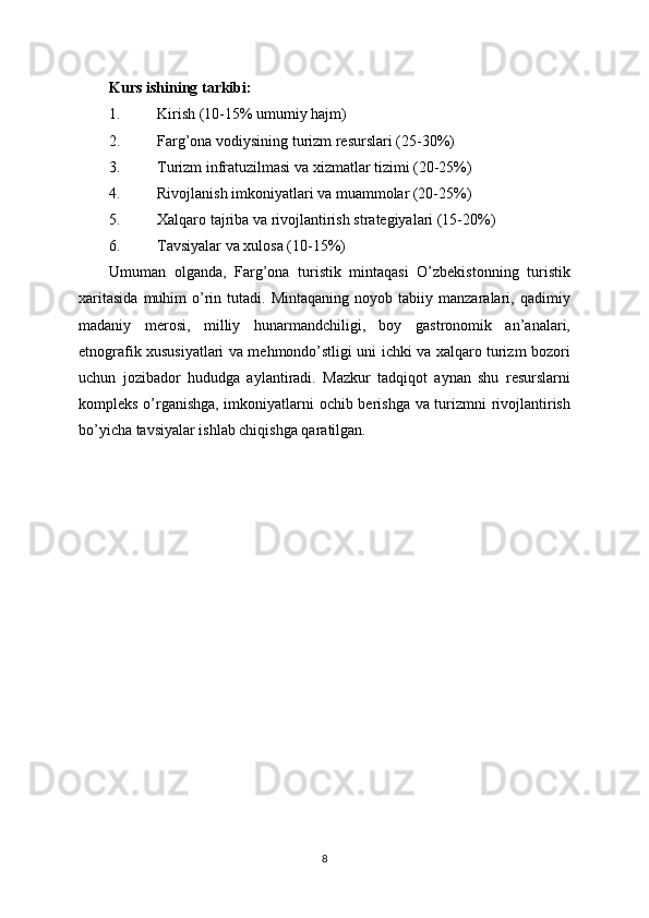 Kurs ishining tarkibi:
1. Kirish (10-15% umumiy hajm)
2. Farg’ona vodiysining turizm resurslari (25-30%)
3. Turizm infratuzilmasi va xizmatlar tizimi (20-25%)
4. Rivojlanish imkoniyatlari va muammolar (20-25%)
5. Xalqaro tajriba va rivojlantirish strategiyalari (15-20%)
6. Tavsiyalar va xulosa (10-15%)
Umuman   olganda,   Farg’ona   turistik   mintaqasi   O’zbekistonning   turistik
xaritasida   muhim   o’rin  tutadi.   Mintaqaning   noyob  tabiiy   manzaralari,  qadimiy
madaniy   merosi,   milliy   hunarmandchiligi,   boy   gastronomik   an’analari,
etnografik xususiyatlari va mehmondo’stligi uni ichki va xalqaro turizm bozori
uchun   jozibador   hududga   aylantiradi.   Mazkur   tadqiqot   aynan   shu   resurslarni
kompleks o’rganishga, imkoniyatlarni ochib berishga va turizmni rivojlantirish
bo’yicha tavsiyalar ishlab chiqishga qaratilgan.
8 