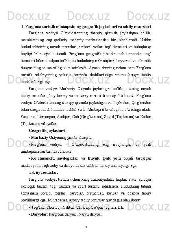 1. Farg’ona turistik mintaqasining geografik joylashuvi va tabiiy resurslari
Farg’ona   vodiysi   O’zbekistonning   sharqiy   qismida   joylashgan   bo’lib,
mamlakatning   eng   qadimiy   madaniy   markazlaridan   biri   hisoblanadi.   Ushbu
hudud tabiatning  noyob resurslari,  serhosil   yerlar,  tog’   tizmalari   va  buloqlarga
boyligi   bilan   ajralib   turadi.   Farg’ona   geografik   jihatdan   uch   tomondan   tog’
tizmalari bilan o’ralgan bo’lib, bu hududning mikroiqlimi, hayvonot va o’simlik
dunyosining   xilma-xilligini   ta’minlaydi.   Aynan   shuning   uchun   ham   Farg’ona
turistik   salohiyatning   yuksak   darajada   shakllanishiga   imkon   bergan   tabiiy
landshaftlarga ega.
Farg’ona   vodiysi   Markaziy   Osiyoda   joylashgan   bo’lib,   o’zining   noyob
tabiiy   resurslari,   boy   tarixiy   va   madaniy   merosi   bilan   ajralib   turadi.   Farg’ona
vodiysi O’zbekistonning sharqiy qismida joylashgan va Tojikiston, Qirg’iziston
bilan chegaradosh hududni tashkil etadi. Mintaqa 6 ta viloyatni o’z ichiga oladi:
Farg’ona, Namangan, Andijon, Osh (Qirg’iziston), Sug’d (Tojikiston) va Xatlon
(Tojikiston) viloyatlari.
Geografik joylashuvi:
 Markaziy Osiyo ning janubi-sharqida.
 Farg’ona   vodiysi   -   O’zbekistonning   eng   rivojlangan   va   yirik
mintaqalaridan biri hisoblanadi.
 Ko’chmanchi   savdogarlar   va   Buyuk   Ipak   yo’li   orqali   tarqalgan
madaniyatlar, iqtisodiy va ilmiy markaz sifatida tarixiy ahamiyatga ega.
Tabiiy resurslar:
Farg’ona vodiysi  turizm uchun keng imkoniyatlarni taqdim etadi, ayniqsa
ekologik   turizm,   tog’   turizmi   va   sport   turizmi   sohalarida.   Hududning   tabiati
serhasham   bo’lib,   tog’lar,   daryolar,   o’rmonlar,   ko’llar   va   boshqa   tabiiy
boyliklarga ega.  Mintaqadagi asosiy tabiiy resurslar quyidagilardan iborat:
 Tog’lar : Chortoq, Rishton, Oltiariq, Qo’qon tog’lari, h.k.
 Daryolar : Farg’ona daryosi, Naryn daryosi.
9 
