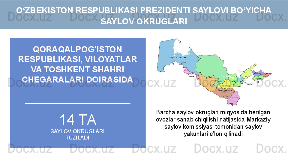 QORAQALPOG ISTON ʻ
RESPUBLIKASI, VILOYATLAR 
VA TOSHKENT SHAHRI 
CHEGARALARI DOIRASIDA
Barcha saylov okruglari miqyosida berilgan 
ovozlar sanab chiqilishi natijasida Markaziy 
saylov komissiyasi tomonidan saylov 
yakunlari e’lon qilinadi14 ТА
SAYLOV OKRUGLARI 
TUZILADIO‘ZBEKISTON RESPUBLIKASI PREZIDENTI SAYLOVI BO‘YICHA 
SAYLOV OKRUGLARI