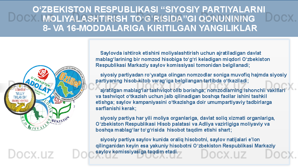 Saylovda ishtirok etishini moliyalashtirish uchun ajratiladigan davlat 
mablag‘larining bir nomzod hisobiga to‘g‘ri keladigan miqdori O‘zbekiston 
Respublikasi Markaziy saylov komissiyasi tomonidan belgilanadi;
siyosiy partiyadan ro‘yxatga olingan nomzodlar soniga muvofiq hajmda siyosiy 
partiyaning hisob-kitob varag‘iga belgilangan tartibda o‘tkaziladi;
ajratilgan mablag‘lar tashviqot olib borishga; nomzodlarning ishonchli vakillari 
va tashviqot o‘tkazish uchun jalb qilinadigan boshqa faollar ishini tashkil 
etishga; saylov kampaniyasini o‘tkazishga doir umumpartiyaviy tadbirlarga 
sarflanishi kerak;
siyosiy partiya har yili moliya organlariga, davlat soliq xizmati organlariga, 
O‘zbekiston Respublikasi Hisob palatasi va Adliya vazirligiga moliyaviy va 
boshqa mablag‘lar to‘g‘risida  hisobot taqdim etishi shart; 
siyosiy partiya saylov kunida oraliq hisobotni, saylov natijalari e’lon 
qilinganidan keyin esa yakuniy hisobotni O‘zbekiston Respublikasi Markaziy 
saylov komissiyasiga taqdim etadi.O‘ZBEKISTON RESPUBLIKASI “SIYOSIY PARTIYALARNI 
MOLIYALASHTIRISH TO‘G RISIDA”GI QONUNININGʻ
  8- VA 16-MODDALARIGA KIRITILGAN YANGILIKLAR   