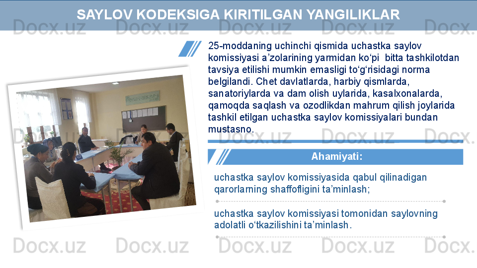 25-moddaning uchinchi qismida uchastka saylov 
komissiyasi a’zolarining yarmidan ko‘pi  bitta tashkilotdan 
tavsiya etilishi mumkin emasligi to‘g‘risidagi norma 
belgilandi. Chet davlatlarda, harbiy qismlarda, 
sanatoriylarda va dam olish uylarida, kasalxonalarda, 
qamoqda saqlash va ozodlikdan mahrum qilish joylarida 
tashkil etilgan uchastka saylov komissiyalari bundan 
mustasno.
  А hamiyati :
uchastka saylov komissiyasida qabul qilinadigan 
qarorlarning shaffofligini ta’minlash;
uchastka saylov komissiyasi tomonidan saylovning  
adolatli o‘tkazilishini ta’minlash.SAYLOV KODEKSIGA KIRITILGAN YANGILIKLAR