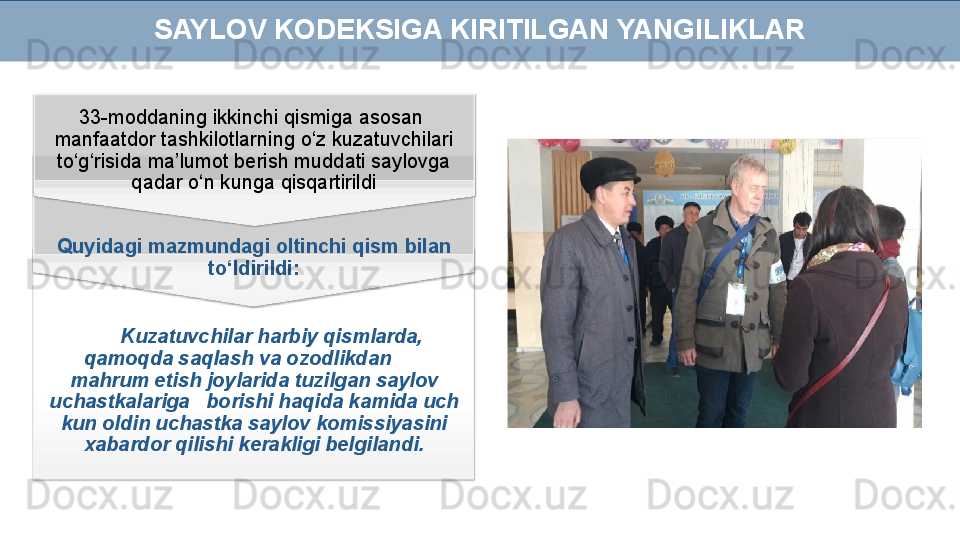 Kuzatuvchilar harbiy qismlarda, 
qamoqda saqlash va ozodlikdan       
mahrum etish joylarida tuzilgan saylov 
uchastkalariga   borishi haqida kamida uch 
kun oldin uchastka saylov komissiyasini 
xabardor qilishi kerakligi belgilandi.Quyidagi mazmundagi oltinchi qism bilan 
to‘ldirildi:33-moddaning ikkinchi qismiga asosan  
manfaatdor tashkilotlarning o‘z kuzatuvchilari 
to‘g‘risida ma’lumot berish muddati saylovga 
qadar o‘n kunga qisqartirildi SAYLOV KODEKSIGA KIRITILGAN YANGILIKLAR