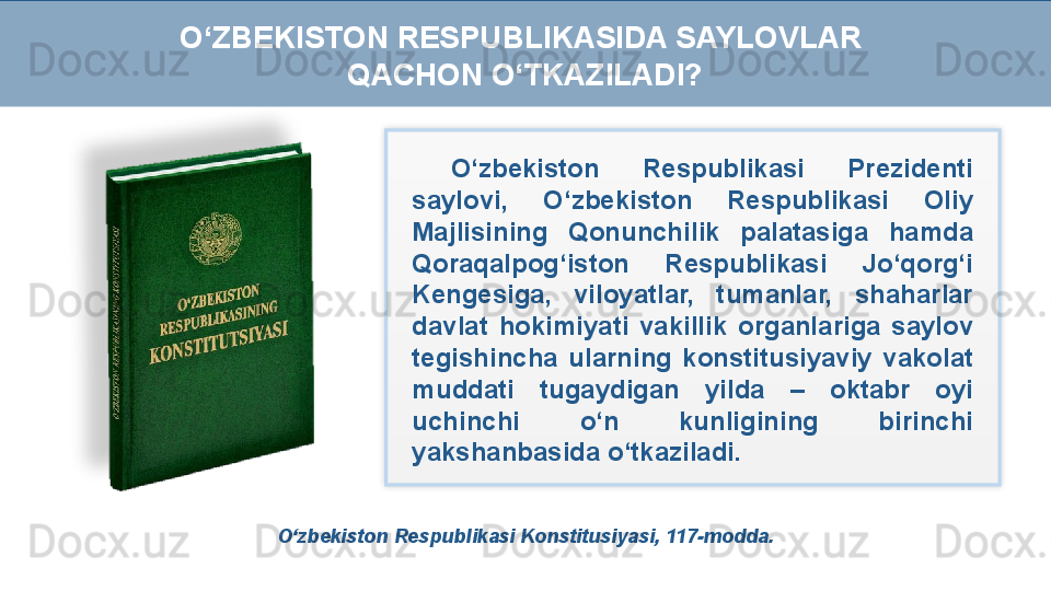 O‘zbekiston Respublikasi Konstitusiyasi, 117-modda. O‘zbekiston  Respublikasi  Prezidenti 
saylovi,  O‘zbekiston  Respublikasi  Oliy 
Majlisining  Qonunchilik  palatasiga  hamda 
Qoraqalpog‘iston  Respublikasi  Jo‘qorg‘i 
Kengesiga,  viloyatlar,  tumanlar,  shaharlar 
davlat  hokimiyati  vakillik  organlariga  saylov 
tegishincha  ularning  konstitusiyaviy  vakolat 
muddati  tugaydigan  yilda  –  oktabr  oyi 
uchinchi  o‘n  kunligining  birinchi 
yakshanbasida o‘tkaziladi.O‘ZBEKISTON RESPUBLIKASIDA SAYLOVLAR 
QACHON O‘TKAZILADI?