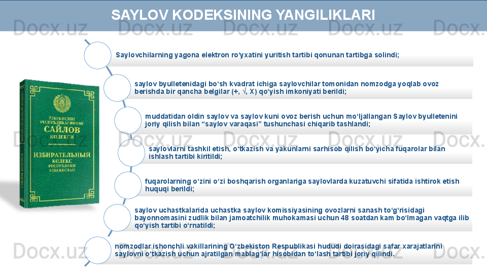 Saylovchilarning yagona elektron ro‘yxatini yuritish tartibi qonunan tartibga solindi;
saylov byulletenidagi bo‘sh kvadrat ichiga saylovchilar tomonidan nomzodga yoqlab ovoz 
berishda bir qancha belgilar (+, √, X) qo‘yish imkoniyati berildi;
muddatidan oldin saylov va saylov kuni ovoz berish uchun mo‘ljallangan Saylov byulletenini 
joriy qilish bilan “saylov varaqasi” tushunchasi chiqarib tashlandi;
saylovlarni tashkil etish, o‘tkazish va yakunlarni sarhisob qilish bo‘yicha fuqarolar bilan 
ishlash tartibi kiritildi;
fuqarolarning o‘zini o‘zi boshqarish organlariga saylovlarda kuzatuvchi sifatida ishtirok etish 
huquqi berildi;
saylov uchastkalarida uchastka saylov komissiyasining ovozlarni sanash to‘g‘risidagi 
bayonnomasini zudlik bilan jamoatchilik muhokamasi uchun 48 soatdan kam bo‘lmagan vaqtga ilib 
qo‘yish tartibi o‘rnatildi;
nomzodlar ishonchli vakillarining O‘zbekiston Respublikasi hududi doirasidagi safar xarajatlarini 
saylovni o‘tkazish uchun ajratilgan mablag‘lar hisobidan to‘lash tartibi joriy qilindi.SAYLOV KODEKSINING YANGILIKLARI