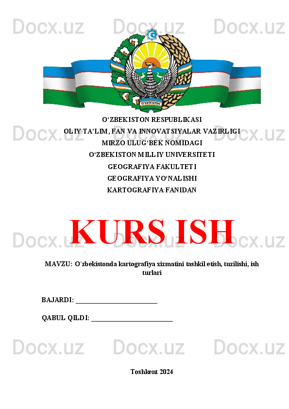 O‘ZBEKISTON RESPUBLIKASI 
OLIY TA’LIM, FAN VA INNOVATSIYALAR VAZIRLIGI
MIRZO ULUG‘BEK NOMIDAGI 
O‘ZBEKISTON MILLIY UNIVERSITETI
GEOGRAFIYA FAKULTETI
GEOGRAFIYA YO‘NALISHI
KARTOGRAFIYA FANIDAN
KURS ISH
MAVZU: O`zbekistonda kartografiya xizmatini tashkil etish, tuzilishi, ish
turlari
BAJARDI: ________________________
QABUL QILDI: ________________________
Toshkent 2024 