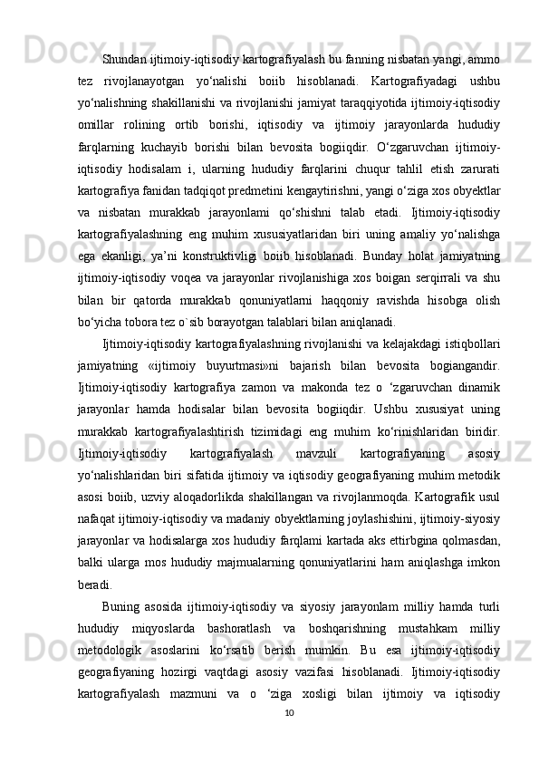 Shundan ijtimoiy-iqtisodiy kartografiyalash bu fanning nisbatan yangi, ammo
tez   rivojlanayotgan   yo‘nalishi   boiib   hisoblanadi.   Kartografiyadagi   ushbu
yo‘nalishning shakillanishi  va rivojlanishi jamiyat taraqqiyotida ijtimoiy-iqtisodiy
omillar   rolining   ortib   borishi,   iqtisodiy   va   ijtimoiy   jarayonlarda   hududiy
farqlarning   kuchayib   borishi   bilan   bevosita   bogiiqdir.   O‘zgaruvchan   ijtimoiy-
iqtisodiy   hodisalam   i,   ularning   hududiy   farqlarini   chuqur   tahlil   etish   zarurati
kartografiya fanidan tadqiqot predmetini kengaytirishni, yangi o‘ziga xos obyektlar
va   nisbatan   murakkab   jarayonlami   qo‘shishni   talab   etadi.   Ijtimoiy-iqtisodiy
kartografiyalashning   eng   muhim   xususiyatlaridan   biri   uning   amaliy   yo‘nalishga
ega   ekanligi,   ya’ni   konstruktivligi   boiib   hisoblanadi.   Bunday   holat   jamiyatning
ijtimoiy-iqtisodiy   voqea   va   jarayonlar   rivojlanishiga   xos   boigan   serqirrali   va   shu
bilan   bir   qatorda   murakkab   qonuniyatlarni   haqqoniy   ravishda   hisobga   olish
bo‘yicha tobora tez o`sib borayotgan talablari bilan aniqlanadi. 
Ijtimoiy-iqtisodiy kartografiyalashning rivojlanishi va kelajakdagi  istiqbollari
jamiyatning   «ijtimoiy   buyurtmasi»ni   bajarish   bilan   bevosita   bogiangandir.
Ijtimoiy-iqtisodiy   kartografiya   zamon   va   makonda   tez   o   ‘zgaruvchan   dinamik
jarayonlar   hamda   hodisalar   bilan   bevosita   bogiiqdir.   Ushbu   xususiyat   uning
murakkab   kartografiyalashtirish   tizimidagi   eng   muhim   ko‘rinishlaridan   biridir.
Ijtimoiy-iqtisodiy   kartografiyalash   mavzuli   kartografiyaning   asosiy
yo‘nalishlaridan biri sifatida ijtimoiy va iqtisodiy geografiyaning muhim metodik
asosi   boiib,   uzviy   aloqadorlikda   shakillangan   va   rivojlanmoqda.   Kartografik   usul
nafaqat ijtimoiy-iqtisodiy va madaniy obyektlarning joylashishini, ijtimoiy-siyosiy
jarayonlar va hodisalarga xos hududiy farqlami kartada aks ettirbgina qolmasdan,
balki   ularga   mos   hududiy   majmualarning   qonuniyatlarini   ham   aniqlashga   imkon
beradi. 
Buning   asosida   ijtimoiy-iqtisodiy   va   siyosiy   jarayonlam   milliy   hamda   turli
hududiy   miqyoslarda   bashoratlash   va   boshqarishning   mustahkam   milliy
metodologik   asoslarini   ko‘rsatib   berish   mumkin.   Bu   esa   ijtimoiy-iqtisodiy
geografiyaning   hozirgi   vaqtdagi   asosiy   vazifasi   hisoblanadi.   Ijtimoiy-iqtisodiy
kartografiyalash   mazmuni   va   o   ‘ziga   xosligi   bilan   ijtimoiy   va   iqtisodiy
10 