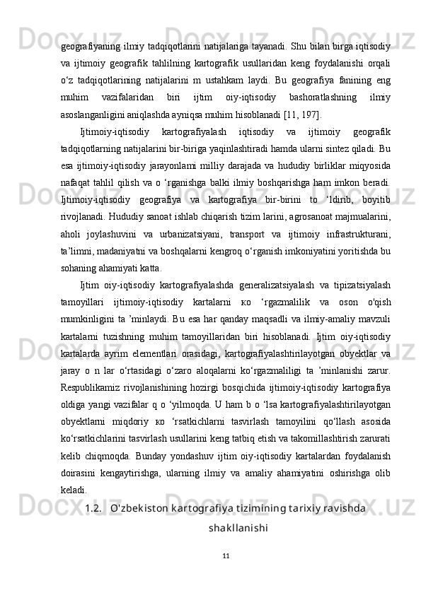 geografiyaning ilmiy tadqiqotlarini natijalariga tayanadi. Shu bilan birga iqtisodiy
va   ijtimoiy   geografik   tahlilning   kartografik   usullaridan   keng   foydalanishi   orqali
o‘z   tadqiqotlarining   natijalarini   m   ustahkam   laydi.   Bu   geografiya   fanining   eng
muhim   vazifalaridan   biri   ijtim   oiy-iqtisodiy   bashoratlashning   ilmiy
asoslanganligini aniqlashda ayniqsa muhim hisoblanadi [11, 197]. 
Ijtimoiy-iqtisodiy   kartografiyalash   iqtisodiy   va   ijtimoiy   geografik
tadqiqotlarning natijalarini bir-biriga yaqinlashtiradi hamda ularni sintez qiladi. Bu
esa   ijtimoiy-iqtisodiy   jarayonlami   milliy   darajada   va   hududiy   birliklar   miqyosida
nafaqat   tahlil   qilish   va   o   ‘rganishga   balki   ilmiy   boshqarishga   ham   imkon   beradi.
Ijtimoiy-iqtisodiy   geografiya   va   kartografiya   bir-birini   to   ‘ldirib,   boyitib
rivojlanadi. Hududiy sanoat ishlab chiqarish tizim larini, agrosanoat majmualarini,
aholi   joylashuvini   va   urbanizatsiyani,   transport   va   ijtimoiy   infrastrukturani,
ta’limni, madaniyatni va boshqalarni kengroq o‘rganish imkoniyatini yoritishda bu
sohaning ahamiyati katta.
Ijtim   oiy-iqtisodiy   kartografiyalashda   generalizatsiyalash   va   tipizatsiyalash
tamoyillari   ijtimoiy-iqtisodiy   kartalarni   ко   ‘rgazmalilik   va   oson   o'qish
mumkinligini  ta ’minlaydi. Bu esa  har  qanday maqsadli  va ilmiy-amaliy mavzuli
kartalarni   tuzishning   muhim   tamoyillaridan   biri   hisoblanadi.   Ijtim   oiy-iqtisodiy
kartalarda   ayrim   elementlari   orasidagi,   kartografiyalashtirilayotgan   obyektlar   va
jaray   o   n   lar   o‘rtasidagi   o‘zaro   aloqalarni   ko‘rgazmaliligi   ta   ’minlanishi   zarur.
Respublikamiz   rivojlanishining   hozirgi   bosqichida   ijtimoiy-iqtisodiy   kartografiya
oldiga yangi vazifalar q o ‘yilmoqda. U ham  b o ‘lsa kartografiyalashtirilayotgan
obyektlarni   miqdoriy   ко   ‘rsatkichlarni   tasvirlash   tamoyilini   qo‘llash   asosida
ko‘rsatkichlarini tasvirlash usullarini keng tatbiq etish va takomillashtirish zarurati
kelib   chiqmoqda.   Bunday   yondashuv   ijtim   oiy-iqtisodiy   kartalardan   foydalanish
doirasini   kengaytirishga,   ularning   ilmiy   va   amaliy   ahamiyatini   oshirishga   olib
keladi.
1.2. O'zbek ist on k art ografi y a t izimining t arixiy  rav ishda
shak llanishi
11 