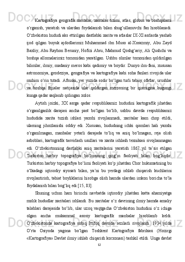 Kartografiya geografik xaritalar, xaritalar tizimi, atlas, globus va boshqalarni
o‘rganish,   yaratish   va   ulardan   foydalanish   bilan   shug‘ullanuvchi   fan   hisoblanadi.
O‘zbekiston hududi aks ettirilgan dastlabki xarita va atlaslar IX-XI asrlarda yashab
ijod   qilgan   buyuk   ajdodlarimiz   Muhammad   ibn   Muso   al-Xorazmiy,   Abu   Zayd
Baxliy, Abu Rayhon Beruniy, Hofizi Abru, Mahmud Qoshg‘ariy, Ali Qushchi va
boshqa allomalarimiz tomonidan yaratilgan. Ushbu olimlar tomonidan qoldirilgan
bilimlar, ilmiy, madaniy meros kabi  qadimiy va boydir. Dunyo ilm-fani, xususan
astronomiya, geodeziya, geografiya va kartografiya kabi soha fanlari rivojida ular
muhim o‘rin tutadi. Afsuski, yer yuzida sodir bo‘lgan turli tabiiy ofatlar, urushlar
va   boshqa   fojialar   natijasida   ular   qoldirgan   merosning   bir   qismigina   bugungi
kunga qadar saqlanib qolingan xolos. 
Aytish   joizki,   XX   asrga   qadar   respublikamiz   hududini   kartografik   jihatdan
o‘rganilganlik   darajasi   ancha   past   bo‘lgan   bo‘lib,   ushbu   davrda   respublikamiz
hududida   xarita   tuzish   ishlari   yaxshi   rivojlanmadi,   xaritalar   kam   chop   etildi,
ularning   jihozlanishi   oddiy   edi.   Xususan,   hududning   ichki   qismlari   hali   yaxshi
o‘rganilmagan,   manbalar   yetarli   darajada   to‘liq   va   aniq   bo‘lmagan,   reja   olish
asboblari, kartografik tasvirlash  usullari  va xarita  ishlash  texnikasi  rivojlanmagan
edi.   O‘zbekistonning   dastlabki   aniq   xaritalarini   yaratish   1867   yil   ta’sis   etilgan
Turkiston   harbiy   topografiya   bo‘limining   qizg‘in   faoliyati   bilan   bog‘liqdir.
Turkiston harbiy topografiya bo‘limi faoliyati ko‘p jihatdan Chor hukumatining bu
o‘lkadagi   iqtisodiy   siyosati   bilan,   ya’ni   bu   yerdagi   ishlab   chiqarish   kuchlarini
rivojlantirish, tabiat boyliklarini hisobga olish hamda ulardan imkon boricha to‘la
foydalanish bilan bog‘liq edi [15, 83]. 
Shuning   uchun   ham   birinchi   navbatda   iqtisodiy   jihatdan   katta   ahamiyatga
molik hududlar xaritalari ishlandi. Bu xaritalar o‘z davrining ilmiy hamda amaliy
talablari   darajasida   bo‘lib,   ular   uzoq   vaqtgacha   O‘zbekiston   hududini   o‘z   ichiga
olgan   ancha   mukammal   asosiy   kartografik   manbalar   hisoblanib   keldi.
O‘zbekistonda   kartografiya   sobiq   Ittifoq   davrida   sezilarli   rivojlandi.   1934   yilda
O‘rta   Osiyoda   yagona   bo‘lgan   Toshkent   Kartografiya   fabrikasi   (Hozirgi
«Kartografiya» Davlat ilmiy ishlab chiqarish korxonasi) tashkil etildi. Unga davlat
12 