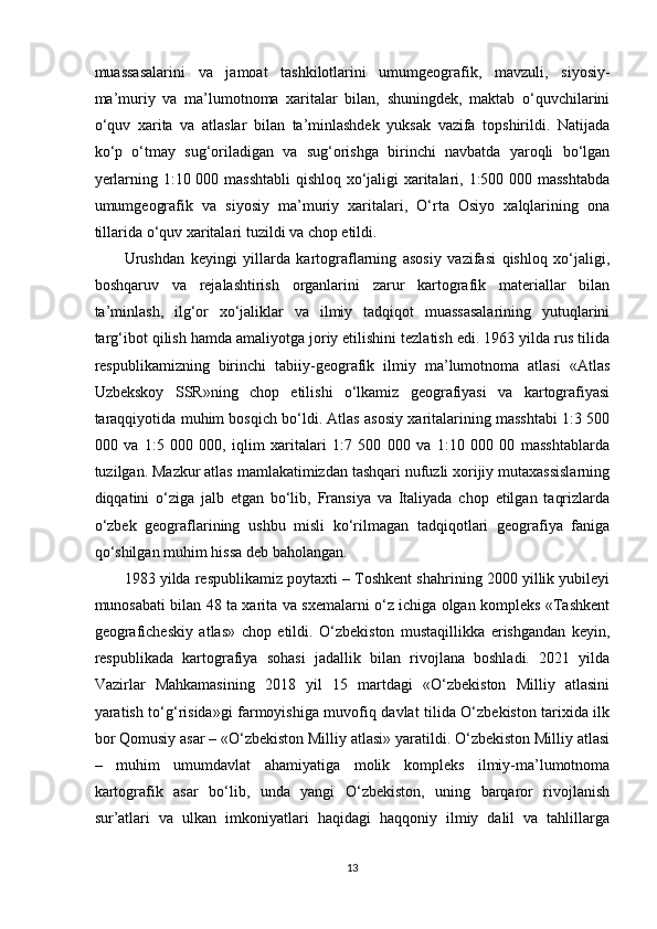 muassasalarini   va   jamoat   tashkilotlarini   umumgeografik,   mavzuli,   siyosiy-
ma’muriy   va   ma’lumotnoma   xaritalar   bilan,   shuningdek,   maktab   o‘quvchilarini
o‘quv   xarita   va   atlaslar   bilan   ta’minlashdek   yuksak   vazifa   topshirildi.   Natijada
ko‘p   o‘tmay   sug‘oriladigan   va   sug‘orishga   birinchi   navbatda   yaroqli   bo‘lgan
yerlarning 1:10 000 masshtabli  qishloq xo‘jaligi xaritalari, 1:500 000 masshtabda
umumgeografik   va   siyosiy   ma’muriy   xaritalari,   O‘rta   Osiyo   xalqlarining   ona
tillarida o‘quv xaritalari tuzildi va chop etildi.
Urushdan   keyingi   yillarda   kartograflarning   asosiy   vazifasi   qishloq   xo‘jaligi,
boshqaruv   va   rejalashtirish   organlarini   zarur   kartografik   materiallar   bilan
ta’minlash,   ilg‘or   xo‘jaliklar   va   ilmiy   tadqiqot   muassasalarining   yutuqlarini
targ‘ibot qilish hamda amaliyotga joriy etilishini tezlatish edi. 1963 yilda rus tilida
respublikamizning   birinchi   tabiiy-geografik   ilmiy   ma’lumotnoma   atlasi   «Atlas
Uzbekskoy   SSR»ning   chop   etilishi   o‘lkamiz   geografiyasi   va   kartografiyasi
taraqqiyotida muhim bosqich bo‘ldi. Atlas asosiy xaritalarining masshtabi 1:3 500
000   va   1:5   000   000,   iqlim   xaritalari   1:7   500   000   va   1:10   000   00   masshtablarda
tuzilgan. Mazkur atlas mamlakatimizdan tashqari nufuzli xorijiy mutaxassislarning
diqqatini   o‘ziga   jalb   etgan   bo‘lib,   Fransiya   va   Italiyada   chop   etilgan   taqrizlarda
o‘zbek   geograflarining   ushbu   misli   ko‘rilmagan   tadqiqotlari   geografiya   faniga
qo‘shilgan muhim hissa deb baholangan.
1983 yilda respublikamiz poytaxti – Toshkent shahrining 2000 yillik yubileyi
munosabati bilan 48 ta xarita va sxemalarni o‘z ichiga olgan kompleks «Tashkent
geograficheskiy   atlas»   chop   etildi.   O‘zbekiston   mustaqillikka   erishgandan   keyin,
respublikada   kartografiya   sohasi   jadallik   bilan   rivojlana   boshladi.   2021   yilda
Vazirlar   Mahkamasining   2018   yil   15   martdagi   «O‘zbekiston   Milliy   atlasini
yaratish to‘g‘risida»gi farmoyishiga muvofiq davlat tilida O‘zbekiston tarixida ilk
bor Qomusiy asar – «O‘zbekiston Milliy atlasi» yaratildi. O‘zbekiston Milliy atlasi
–   muhim   umumdavlat   ahamiyatiga   molik   kompleks   ilmiy-ma’lumotnoma
kartografik   asar   bo‘lib,   unda   yangi   O‘zbekiston,   uning   barqaror   rivojlanish
sur’atlari   va   ulkan   imkoniyatlari   haqidagi   haqqoniy   ilmiy   dalil   va   tahlillarga
13 