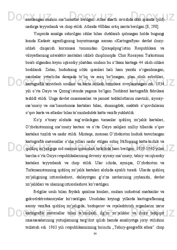 asoslangan   muhim   ma’lumotlar   berilgan.   Atlas   shartli   ravishda   ikki   qismda   (jild)
nashrga tayyorlandi va chop etildi. Atlasda 400dan ortiq xarita berilgan [8, 298]. 
Yuqorida   amalga   oshirilgan   ishlar   bilan   cheklanib   qolmagan   holda   bugungi
kunda   Kadastr   agentligining   buyurtmasiga   asosan   «Kartografiya»   davlat   ilmiy-
ishlab   chiqarish   korxonasi   tomonidan   Qoraqalpog‘iston   Respublikasi   va
viloyatlarning interaktiv xaritalari ishlab chiqilmoqda. Chor Rossiyasi Turkistonni
bosib olgandan keyin iqtisodiy jihatdan muhim bu o‘lkani kartaga 44 olish ishlari
boshlandi.   Zotan,   hududning   ichki   qismlari   hali   ham   yaxshi   o‘rganilmagan,
manbalar   yetarlicha   darajada   to‘liq   va   aniq   bo‘lmagan,   plan   olish   asboblari,
kartografik   tasvirlash   usullari   va   karta   ishlash   texnikasi   rivojlanmagan   edi.   1934
yili   o’rta   Osiyo   va   Qozog‘istonda   yagona   bo‘lgan   Toshkent   kartografik   fabrikasi
tashldl etildi. Unga davlat muassasalari va jamoat tashkilotlarini mavzuli, siyosiy-
ma’muriy   va   ma’lumotnoma   kartalari   bilan,   shuningdek,   maktab   o‘quvchilarini
o‘quv karta va atlaslar bilan ta’minlashdek katta vazifa yuklatildi. 
Ko‘p   o‘tmay   alohida   sug‘oriladigan   tumanlar   qishloq   xo‘jalik   kartalari,
O’zbekistonning   ma’muriy   kartasi   va   o’rta   Osiyo   xalqlari   milliy   tillarida   o‘quv
kartalari tuzildi va nashr etildi. Mintaqa, xususan O’zbekiston hududi tasvirlangan
kartografik materiallar o‘sha yillari nashr etilgan sobiq Ittifoqning katta-kichik va
qishloq xo‘jaligiga oid maxsus qomuslari tarkibida ham berilgan. 1939-1940 yilari
barcha o’rta Osiyo respublikalarining devoriy siyosiy-ma’muriy, tabiiy va iqtisodiy
kartalari   tayyorlandi   va   chop   etildi.   Ular   ichida,   ayniqsa,   O’zbekiston   va
Turkmanistonning  qishloq   xo‘jalik  kartalari  alohida   ajralib  turadi.  Ularda  qishloq
xo‘jaligining   ixtisoslashuvi,   ekilayotgan   g‘o‘za   navlarining   joylanishi,   davlat
xo‘jaliklari va ulaming ixtisoslashuvi ko‘rsatilgan. 
Belgilar   usuli   bilan   foydali   qazilma   konlari,   muhim   industrial   markazlar   va
gidroelektrostansiyalar   ko‘rsatilgan.   Urushdan   keyingi   yillarda   kartograflaming
asosiy   vazifasi   qishloq   xo‘jaligida,   boshqaruv   va   rejalashtirish   organlarini   zarur
kartografik   materiallar   bilan   ta’minlash,   ilg‘or   xo‘jaliklar   va   ilmiy   tadqiqot
muassasalarining   yutuqlarining   targ‘ibot   qilish   hamda   amaliyotga   joriy   etilishini
tezlatish   edi.   1963   yili   respublikamizning   birinchi   „Tabiiy-geografik   atlasi“   chop
14 