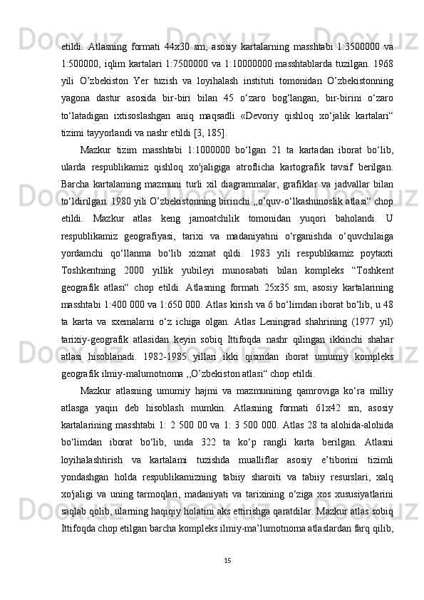 etildi.   Atlasning   formati   44x30   sm,   asosiy   kartalarning   masshtabi   1:3500000   va
1:500000, iqlim kartalari 1:7500000 va 1:10000000 masshtablarda tuzilgan. 1968
yili   O’zbekiston   Yer   tuzish   va   loyihalash   instituti   tomonidan   O’zbekistonning
yagona   dastur   asosida   bir-biri   bilan   45   o‘zaro   bog‘langan,   bir-birini   o‘zaro
to‘latadigan   ixtisoslashgan   aniq   maqsadli   «Devoriy   qishloq   xo‘jalik   kartalari“
tizimi tayyorlandi va nashr etildi [3, 185]. 
Mazkur   tizim   masshtabi   1:1000000   bo‘lgan   21   ta   kartadan   iborat   bo‘lib,
ularda   respublikamiz   qishloq   xo'jaligiga   atroflicha   kartografik   tavsif   berilgan.
Barcha   kartalaming   mazmuni   turli   xil   diagrammalar,   grafiklar   va   jadvallar   bilan
to‘ldirilgan. 1980 yili O’zbekistonning birinchi ,,o’quv-o‘lkashunoslik atlasi“ chop
etildi.   Mazkur   atlas   keng   jamoatchilik   tomonidan   yuqori   baholandi.   U
respublikamiz   geografiyasi,   tarixi   va   madaniyatini   o‘rganishda   o‘quvchilaiga
yordamchi   qo‘llanma   bo‘lib   xizmat   qildi.   1983   yili   respublikamiz   poytaxti
Toshkentning   2000   yillik   yubileyi   munosabati   bilan   kompleks   “Toshkent
geografik   atlasi“   chop   etildi.   Atlasning   formati   25x35   sm,   asosiy   kartalarining
masshtabi 1:400 000 va 1:650 000. Atlas kirish va 6 bo‘limdan iborat bo‘lib, u 48
ta   karta   va   sxemalarni   o‘z   ichiga   olgan.   Atlas   Leningrad   shahrining   (1977   yil)
tarixiy-geografik   atlasidan   keyin   sobiq   Ittifoqda   nashr   qilingan   ikkinchi   shahar
atlasi   hisoblanadi.   1982-1985   yillari   ikki   qismdan   iborat   umumiy   kompleks
geografik ilmiy-malumotnoma ,,O’zbekiston atlasi“ chop etildi. 
Mazkur   atlasning   umumiy   hajmi   va   mazmunining   qamroviga   ko‘ra   milliy
atlasga   yaqin   deb   hisoblash   mumkin.   Atlasning   formati   61x42   sm,   asosiy
kartalarining  masshtabi  1:   2 500  00 va  1:  3  500 000.  Atlas  28 ta  alohida-alohida
bo‘limdan   iborat   bo‘lib,   unda   322   ta   ko‘p   rangli   karta   berilgan.   Atlasni
loyihalashtirish   va   kartalami   tuzishda   mualliflar   asosiy   e’tiborini   tizimli
yondashgan   holda   respublikamizning   tabiiy   sharoiti   va   tabiiy   resurslari,   xalq
xo'jaligi   va   uning   tarmoqlari,   madaniyati   va   tarixining   o‘ziga   xos   xususiyatlarini
saqlab qolib, ularning haqiqiy holatini aks ettirishga qaratdilar. Mazkur atlas sobiq
Ittifoqda chop etilgan barcha kompleks ilmiy-ma’lumotnoma atlaslardan farq qilib,
15 