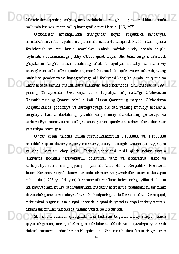 O’zbekiston   qishloq   xo‘jaligining   yetakchi   tarmog‘i   —   paxtachilikka   alohida
bo‘limda birinchi marta to‘liq kartografik tavsif berildi [13, 257]. 
O’zbekiston   mustaqillikka   erishgandan   keyin,   respublika   rahbariyati
mamlakatimiz iqtisodiyotini rivojlantirish, ishlab 46 chiqarish kuchlaridan oqilona
foydalanish   va   uni   butun   mamlakat   hududi   bo'ylab   ilmiy   asosda   to‘g‘ri
joylashtirish   masalalariga   jiddiy   e’tibor   qaratmoqda.   Shu   bilan   biiga   mustaqillik
g‘oyalarini   targ‘ib   qilish,   aholining   o‘sib   borayotgan   moddiy   va   ma’naviy
ehtiyojlarini to‘la-to‘kis qondirish, mamlakat mudofaa qobiliyatini oshirish, uning
hududida  geodeziya  va   kartografiyaga  oid  faoliyatni  keng   ko‘lamda,  aniq  reja  va
ilmiy   asosda   tashkil   etishga   katta   ahamiyat   berib   kelmoqda.   Shu   maqsadda   1997
yilning   25   aprelida   „Geodeziya   va   kartografiya   to‘g‘risida“gi   O’zbekiston
Respublikasining   Qonuni   qabul   qilindi.   Ushbu   Qonunning   maqsadi   O’zbekiston
Respublikasida   geodeziya   va   kartografiyaga   oid   faoliyatning   huquqiy   asoslarini
belgilaydi   hamda   davlatning,   yuridik   va   jismoniy   shaxslarning   geodeziya   va
kartografiya   mahsulotiga   bo‘lgan   ehtiyojlarini   qondirish   uchun   shart-sharoitlar
yaratishga qaratilgan. 
O’tgan   qisqa   muddat   ichida   respublikamizning   1:1000000   va   1:1500000
masshtabli qator devoriy siyosiy-ma’muriy, tabiiy, ekologik, umumiqtisodiy, iqlim
va   aholi   kartalari   chop   etildi.   Tarixiy   voqealarni   tahlil   qilish   uchun   avvalo
jamiyatda   kechgan   jarayonlarni,   qolaversa,   tarix   va   geografiya,   tarix   va
kartografiya   sohalarining   qiyosiy   o`rganilishi   talab   etiladi.   Respublika   Prezidenti
Islom   Karimov   respublikamiz   tarixchi   olimlari   va   jurnalistlar   bilan   o`tkazilgan
suhbatida   (1998   yil   26   iyun)   kommunistik   mafkura   hukmronligi   yillarida   butun
ma`naviyatimiz, milliy qadriyatlarimiz, madaniy merosimiz toptalganligi, tariximiz
davlatchiligimiz   tarixi   atayin   buzib   ko`rsatganligi   ta`kidlanib   o`tildi.   Darhaqiqat,
tariximizni bugungi kun nuqtai nazarida o`rganish, yaratish orqali tarixiy xotirani
tiklash tarixchilarimiz oldida muhim vazifa bo`lib turibdi. 
Shu   nuqtai   nazarda   qaraganda   tarix   fanlarini   bugunda   milliy   istiqlol   ruhida
qayta   o`rganish,   uning   o`qilmagan   sahifalarini   tiklash   va   o`quvchiga   yetkazish
dolzarb muammolardan biri bo`lib qolmoqda. Sir emas boshqa fanlar singari tarix
16 