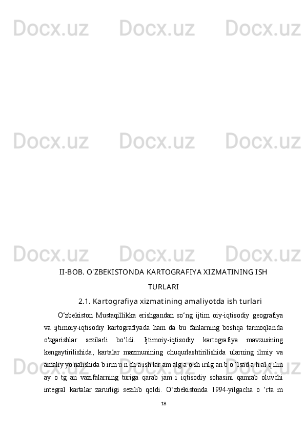 II-BOB.  O'ZBEKISTON DA  KA RTOGRA FI Y A  X IZMA TIN IN G ISH
TURLA RI
2.1.  Kart ografi y a xizmat ining amaliy ot da ish t urlari
O‘zbekiston   Mustaqillikka   erishgandan   so‘ng   ijtim   oiy-iqtisodiy   geografiya
va   ijtimoiy-iqtisodiy   kartografiyada   ham   da   bu   fanlarning   boshqa   tarmoqlarida
o'zgarishlar   sezilarli   bo‘ldi.   Ijtimoiy-iqtisodiy   kartografiya   mavzusining
kengaytirilishida,   kartalar   mazmunining   chuqurlashtirilishida   ularning   ilmiy   va
amaliy yo'nalishida b irm u n ch a ish lar am alg a o sh irilg an b o ‘lsad a h al q ilin
ay   o   tg   an   vazifalarning   turiga   qarab   jam   i   iqtisodiy   sohasini   qamrab   oluvchi
integral   kartalar   zarurligi   sezilib   qoldi.   O‘zbekistonda   1994-yilgacha   o   ‘rta   m
18 